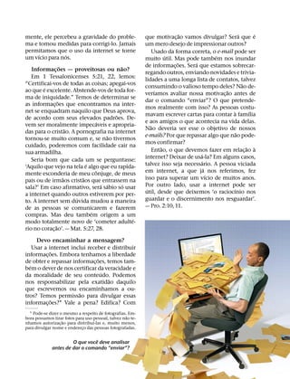 ˜                        ´       ´
mente, ele percebeu a gravidade do proble-                   que motivac¸ ao vamos divulgar? Sera que e
ma e tomou medidas para corrigi-lo. Jamais                   um mero desejo de impressionar outros?
permitamos que o uso da internet se torne                         Usado da forma correta, o e-mail pode ser
      ´                   ´                                             ´                   ´
um vıcio para nos.                                           muito util. Mas pode tambem nos inundar
                                                                            ˜      ´
                    ˜                        ˜               de informac¸ oes. Sera que estamos sobrecar-
   Informacoes — proveitosas ou nao?
              ¸                                              regando outros, enviando novidades e trivia-
   Em 1 Tessalonicenses 5:21, 22, lemos:                     lidades a uma longa lista de contatos, talvez
“Certificai-vos de todas as coisas; apegai-vos                                                           ˜
         ´                                                   consumindo o valioso tempo deles? Nao de-
ao que e excelente. Abstende-vos de toda for-                      ´                           ˜
                                                             verıamos avaliar nossa motivac¸ ao antes de
ma de iniquidade.” Temos de determinar se
                  ˜                                          dar o comando “enviar”? O que pretende-
as informac¸ oes que encontramos na inter-
                                                             mos realmente com isso? As pessoas costu-
net se enquadram naquilo que Deus aprova,                                                          `        ´
                                           ˜                 mavam escrever cartas para contar a famılia
de acordo com seus elevados padroes. De-
                                    ´                        e aos amigos o que acontecia na vida delas.
vem ser moralmente impecaveis e apropria-                       ˜
                        ˜                                    Nao deveria ser esse o objetivo de nossos
das para o cristao. A pornografia na internet                                                        ˜
                                         ˜                   e-mails? Por que repassar algo que nao pode-
tornou-se muito comum e, se nao tivermos
                                                             mos confirmar?
cuidado, poderemos com facilidade cair na                             ˜                                    ˜ `
sua armadilha.                                                    Entao, o que devemos fazer em relac¸ ao a
                                                                                     ´
   Seria bom que cada um se perguntasse:                     internet? Deixar de usa-la? Em alguns casos,
                                ´                                                     ´
‘Aquilo que vejo na tela e algo que eu rapida-               talvez isso seja necessario. A pessoa viciada
                                    ˆ                                                   ´
mente esconderia de meu conjuge, de meus                     em internet, a que ja nos referimos, fez
                      ˜       ˜                                                           ´
pais ou de irmaos cristaos que entrassem na                  isso para superar um vıcio de muitos anos.
                                      ´ ´      ´             Por outro lado, usar a internet pode ser
sala?’ Em caso afirmativo, sera sabio so usar                 ´                                    ´
a internet quando outros estiverem por per-                  util, desde que deixemos ‘o raciocınio nos
                            ´                                guardar e o discernimento nos resguardar’.
to. A internet sem duvida mudou a maneira
de as pessoas se comunicarem e fazerem                       — Pro. 2:10, 11.
                                  ´
compras. Mas deu tambem origem a um
                                                 ´
modo totalmente novo de ‘cometer adulte-
                ˜
rio no corac¸ ao’. — Mat. 5:27, 28.

      Devo encaminhar a mensagem?
    Usar a internet inclui receber e distribuir
            ˜
informac¸ oes. Embora tenhamos a liberdade
                               ˜
de obter e repassar informac¸ oes, temos tam-
  ´
bem o dever de nos certificar da veracidade e
                                 ´
da moralidade de seu conteudo. Podemos
                                    ˜
nos responsabilizar pela exatidao daquilo
que escrevemos ou encaminhamos a ou-
                        ˜
tros? Temos permissao para divulgar essas
            ˜
informac¸ oes?1 Vale a pena? Edifica? Com
  1 Pode-se dizer o mesmo a respeito de fotografias. Em-
                                                    ˜
bora possamos tirar fotos para uso pessoal, talvez nao te-
                   ˜               ´
nhamos autorizac¸ ao para distribuı-las e, muito menos,
para divulgar nome e endereco das pessoas fotografadas.
                             ¸

                                 ˆ
                       O que voce deve analisar
              antes de dar o comando “enviar”?
 
