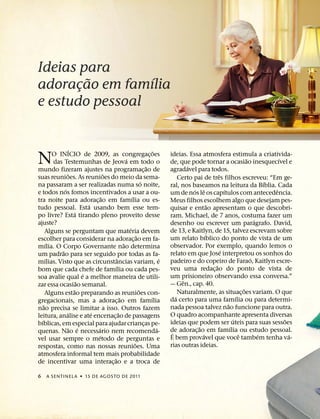 Ideias para
         ˜       ´
adoracao em famılia
       ¸
e estudo pessoal


                    ´                                                  ˜
N       O INICIO de 2009, as congregac¸ oes
         das Testemunhas de Jeova em todo o
mundo fizeram ajustes na programac¸ ao de
                                                   ´
                                                                   ˜
                                                                               ideias. Essa atmosfera estimula a criativida-
                                                                                                                        ˜
                                                                               de, que pode tornar a ocasiao inesquecıvel e
                                                                                        ´
                                                                               agradavel para todos.
                                                                                                                                    ´

                  ˜                   ˜                                                               ˆ
suas reunioes. As reunioes do meio da sema-                                         Certo pai de tres filhos escreveu: “Em ge-
                                                               ´                                                                ´
na passaram a ser realizadas numa so noite,                                    ral, nos baseamos na leitura da Bıblia. Cada
              ´                                                                           ´ ˆ             ´                       ˆ
e todos nos fomos incentivados a usar a ou-                                    um de nos le os capıtulos com antecedencia.
                                    ˜                  ´
tra noite para adorac¸ ao em famılia ou es-                                    Meus filhos escolhem algo que desejam pes-
                              ´                                                                   ˜
tudo pessoal. Esta usando bem esse tem-                                        quisar e entao apresentam o que descobri-
                        ´
po livre? Esta tirando pleno proveito desse                                    ram. Michael, de 7 anos, costuma fazer um
ajuste?                                                                                                                     ´
                                                                               desenho ou escrever um paragrafo. David,
                                                     ´                         de 13, e Kaitlyn, de 15, talvez escrevam sobre
      Alguns se perguntam que materia devem
                                                           ˜                                    ´
escolher para considerar na adorac¸ ao em fa-                                  um relato bıblico do ponto de vista de um
      ´                                          ˜                             observador. Por exemplo, quando lemos o
mılia. O Corpo Governante nao determina
            ˜                                                                                           ´
um padrao para ser seguido por todas as fa-                                    relato em que Jose interpretou os sonhos do
      ´                                    ˆ                               ´                                              ´
mılias. Visto que as circunstancias variam, e                                  padeiro e do copeiro de Farao, Kaitlyn escre-
                                         ´                                                          ˜
bom que cada chefe de famılia ou cada pes-                                     veu uma redac¸ ao do ponto de vista de
                            ´                                                  um prisioneiro observando essa conversa.”
soa avalie qual e a melhor maneira de utili-
                          ˜                                                           ˆ
zar essa ocasiao semanal.                                                      — Gen., cap. 40.
                      ˜                                      ˜                                                        ˜
      Alguns estao preparando as reunioes con-                                      Naturalmente, as situac¸ oes variam. O que
                                               ˜                     ´            ´                               ´
gregacionais, mas a adorac¸ ao em famılia                                      da certo para uma famılia ou para determi-
    ˜                                                                                                       ˜
nao precisa se limitar a isso. Outros fazem                                    nada pessoa talvez nao funcione para outra.
                ´               ´            ˜                                 O quadro acompanhante apresenta diversas
leitura, analise e ate encenac¸ ao de passagens                                                                 ´                     ˜
  ´                                                                            ideias que podem ser uteis para suas sessoes
bıblicas, em especial para ajudar criancas pe-                   ¸                          ˜                 ´
                   ˜ ´            ´                                      ´     de adorac¸ ao em famılia ou estudo pessoal.
quenas. Nao e necessario nem recomenda-                                         ´             ´                     ˆ         ´         ´
                                  ´                                            E bem provavel que voce tambem tenha va-
vel usar sempre o metodo de perguntas e
                                                         ˜                     rias outras ideias.
respostas, como nas nossas reunioes. Uma
atmosfera informal tem mais probabilidade
                                        ˜
de incentivar uma interac¸ ao e a troca de

6    A SENTINEL A ˙ 15 DE AGOS TO DE 2011
 