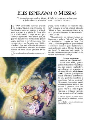 ELES ESPERAVAM O MESSIAS
         “O povo estava esperando o Messias. E todos perguntavam a si mesmos
                     ˜   ˜                                  ´
               se Joao nao seria o Messias.” — LUC. 3:15, BIBLIA PASTORAL.

   ´                                                                         ˜         ´
J A HAVIA anoitecido. Pastores estavam
   no campo, vigiando seus rebanhos. Co-
mo ficaram surpresos quando o anjo de
                                                      pente, “uma multidao do exercito celes-
                                                                                         ´
                                                      tial” comecou a louvar a Jeova, dizendo:
                                                           ´
                                                                  ¸
                                                      “Gloria a Deus nas maiores alturas, e na
     ´                  ´
Jeova apareceu e a gloria de Deus relu-               terra paz entre homens de boa vontade.”
ziu em volta deles! O anjo fez uma pro-               — Luc. 2:8-14.
         ˜                ˜
clamac¸ ao espantosa: “Nao temais, pois, eis             2 Naturalmente, os pastores judeus sa-

que vos declaro boas novas duma grande                biam que a palavra “Messias”, ou “Cris-
                             ´                                                               ˆ
alegria que todo o povo tera, porque hoje             to”, se referia ao “Ungido” de Deus. (Exo.
                                    ´
vos nasceu . . . um Salvador, que e Cristo,           29:5-7) Mas como poderiam aprender mais
o Senhor.” Esse seria o Messias. Os pastores                                               ˆ
                                                      e convencer outros de que o bebe mencio-
poderiam encontrar a crianca numa man-
                               ¸                      nado pelo anjo seria o Messias designado
                                 ´                              ´
jedoura em uma cidade proxima. De re-                 por Jeova? Por examinar profecias das Es-
                                                                                     ´
                   ˜     ´
1. Que proclamac¸ ao angelica alguns pastores ouvi-   crituras Hebraicas e compara-las com as ati-
ram?                                                  vidades e a vida dessa crianca.
                                                                                   ¸
                                                                        Por que as pessoas
                                                                     estavam na expectativa?
                                                                    3 Anos mais tarde, quando
                                                                     ˜
                                                                  Joao Batista se tornou conheci-
                                                                                           ˜
                                                                  do, suas palavras e ac¸ oes leva-
                                                                  ram alguns a se perguntar se
                                                                  ele era ´ o Messias. (Leia Lucas
                                                                                  ´
                                                                  3:15.) E possıvel que alguns te-
                                                                  nham entendido corretamen-
                                                                                             ˆ
                                                                  te uma profecia messianica a
                                                                  respeito de “setenta semanas”.
                                                                  Nesse caso, eles podiam ter cal-
                                                                  culado quando o Messias apa-
                                                                  receria. A profecia dizia, em
                                                                                         ´
                                                                  parte: “Desde a saıda da pala-
                                                                  vra para se restaurar e recons-
                                                                                ´      ´
                                                                  truir Jerusalem ate o Messias,
                                                                  2. O que significa a palavra “Mes-
                                                                  sias”, e como ele poderia ser identifi-
                                                                  cado?
                                                                              ´
                                                                  3, 4. Qual e o nosso entendimento
                                                                  de Daniel 9:24, 25?

8
 