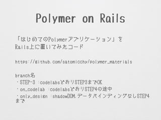 Polymer on Rails
「はじめてのPolymerアプリケーション」を
Rails上に置いてみたコード
!
https://github.com/satomicchy/polymer_materials
!
branch名
・STEP-3 :codelabsどおりSTEP3までOK
・on_codelab :codelabsどおりSTEP4の途中
・only_design :shadowDOM,データバインディングなしSTEP4
までOK
 