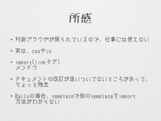 所感
• 対応ブラウザが限られているので、仕事には使えない
• 実は、cssやjsをわりと書かないといけない
• import(linkタグ)をやたら追加しないといけないのが
メンドウ
• ドキュメントの改訂が追いついてないところがあって、
ちょっと残念
• Railsの場合、templateで別のtemplateをimportする
方法がわからない
 