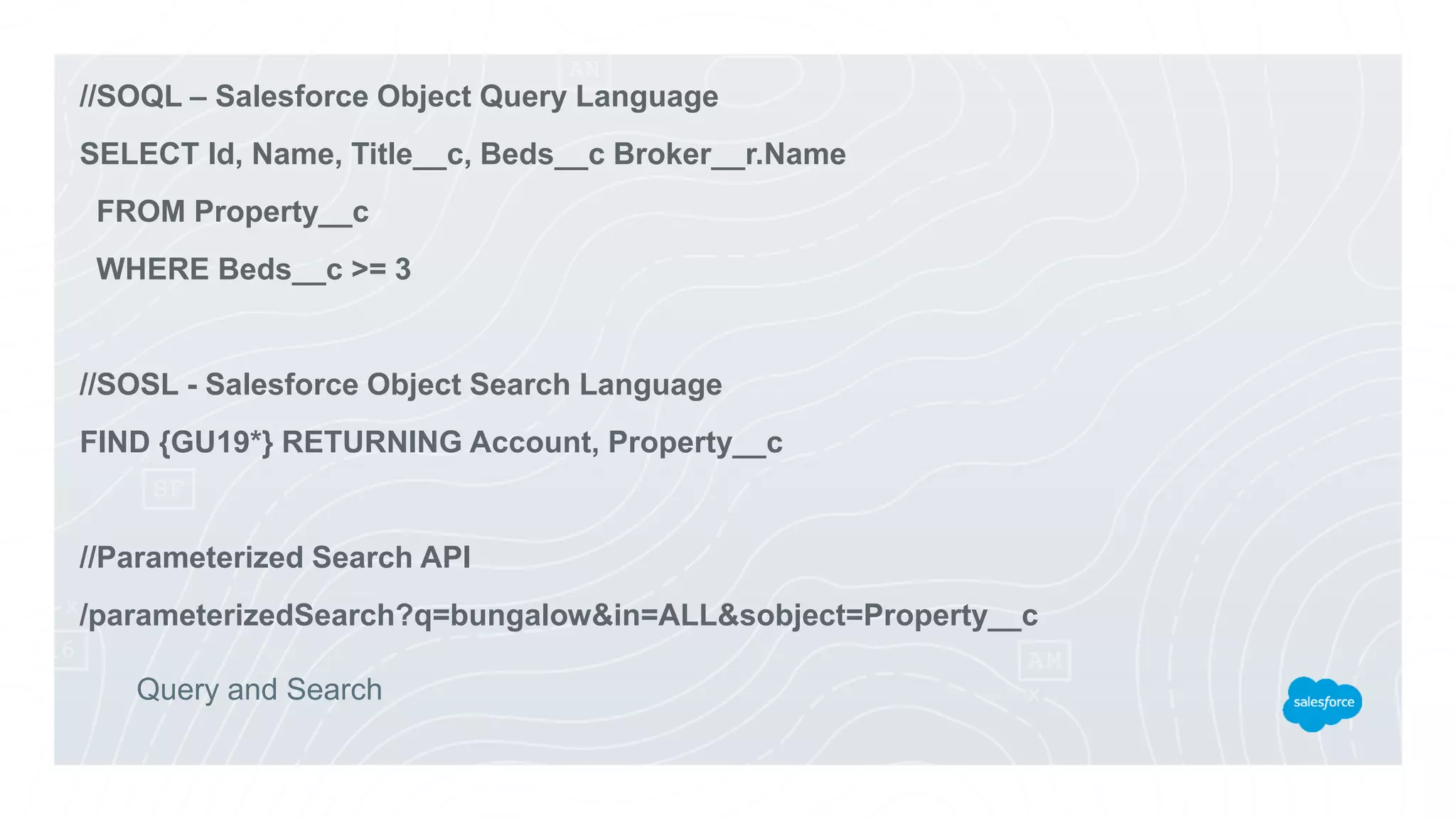 Query and Search
//SOQL – Salesforce Object Query Language
SELECT Id, Name, Title__c, Beds__c Broker__r.Name
FROM Property__c
WHERE Beds__c >= 3
//SOSL - Salesforce Object Search Language
FIND {GU19*} RETURNING Account, Property__c
//Parameterized Search API
/parameterizedSearch?q=bungalow&in=ALL&sobject=Property__c
 