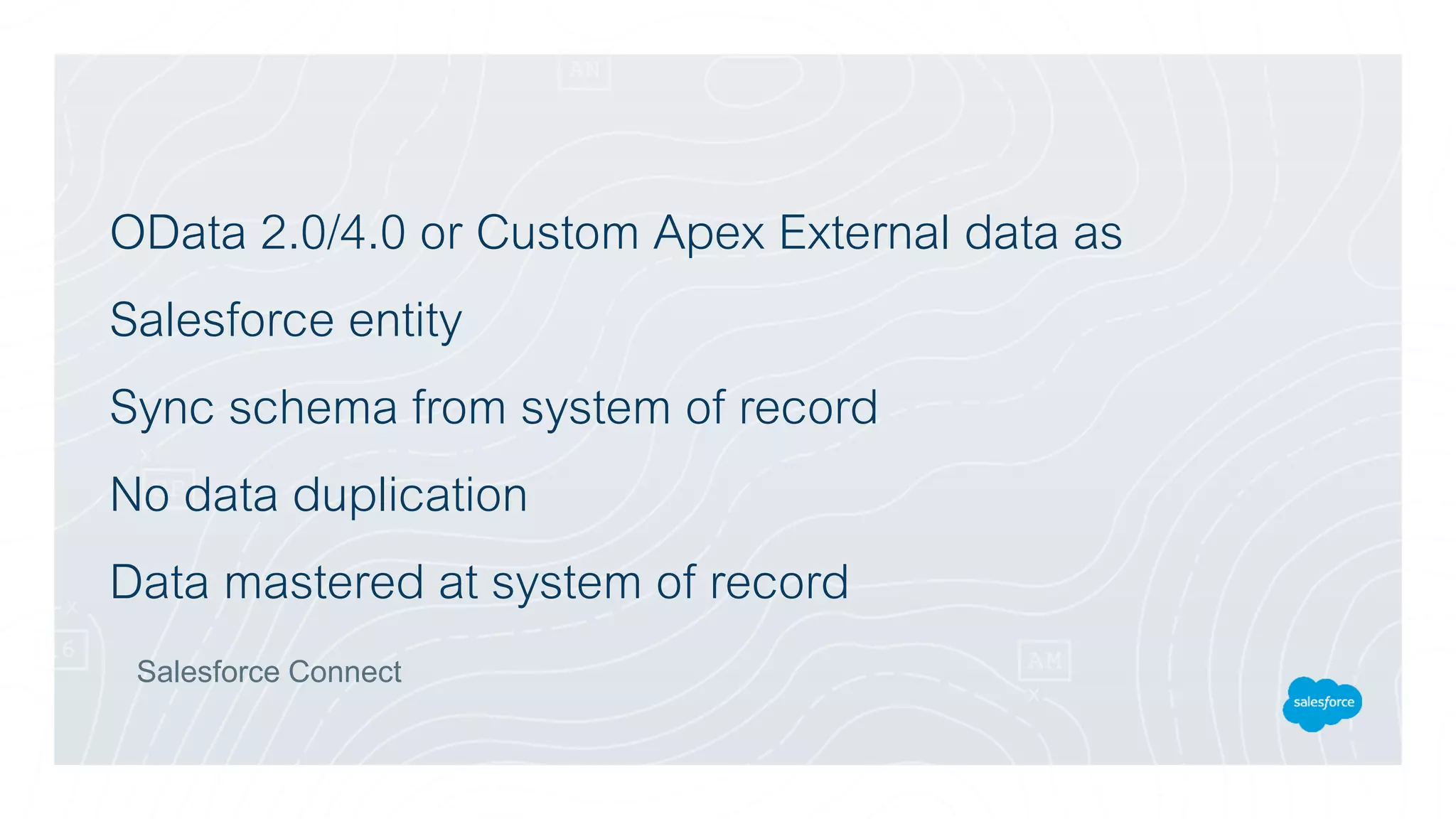 OData 2.0/4.0 or Custom Apex External data as
Salesforce entity
Sync schema from system of record
No data duplication
Data mastered at system of record
Salesforce Connect
 