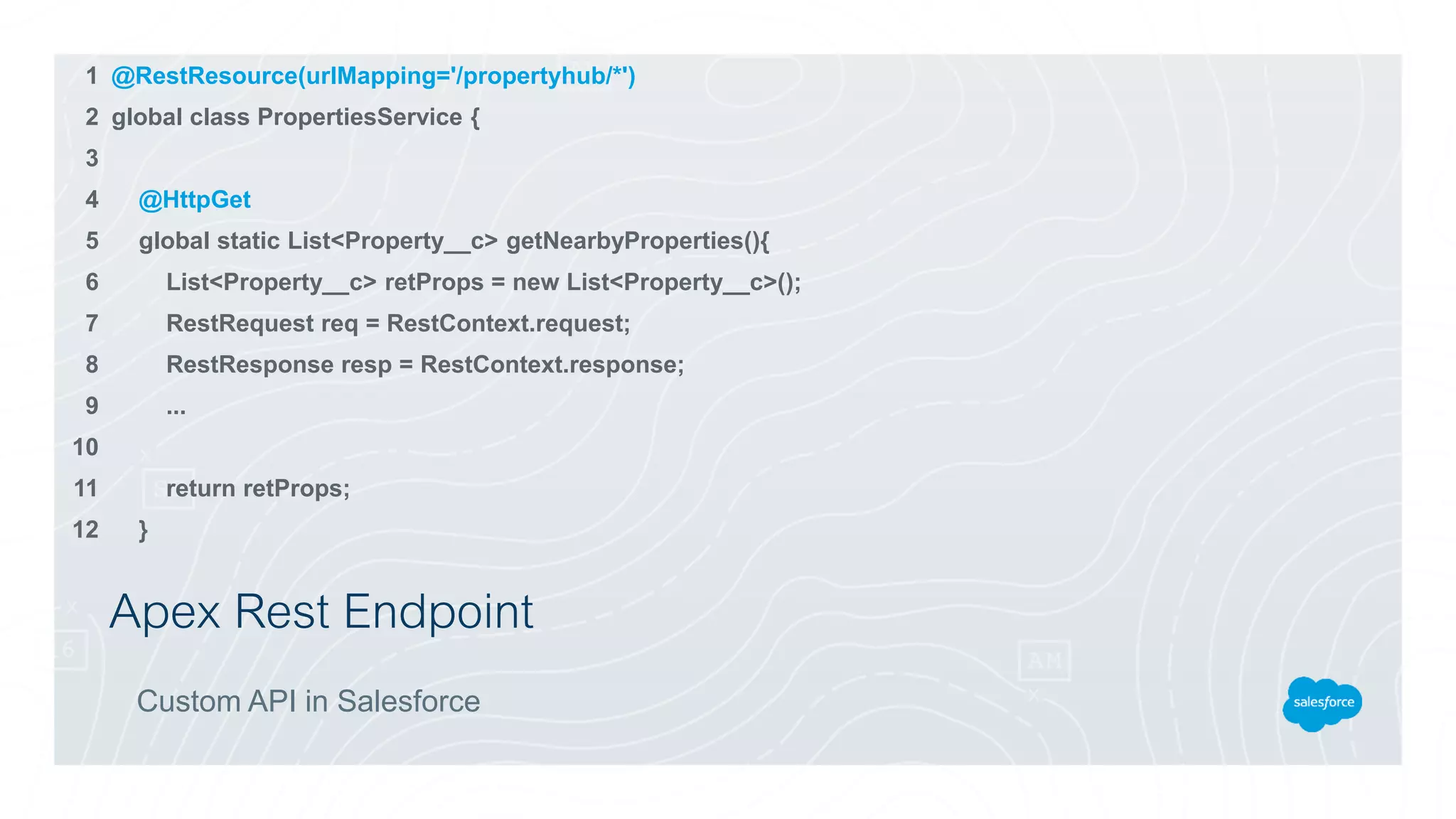 Apex Rest Endpoint
Custom API in Salesforce
@RestResource(urlMapping='/propertyhub/*')
global class PropertiesService {
@HttpGet
global static List<Property__c> getNearbyProperties(){
List<Property__c> retProps = new List<Property__c>();
RestRequest req = RestContext.request;
RestResponse resp = RestContext.response;
...
return retProps;
}
1
2
3
4
5
6
7
8
9
10
11
12
 