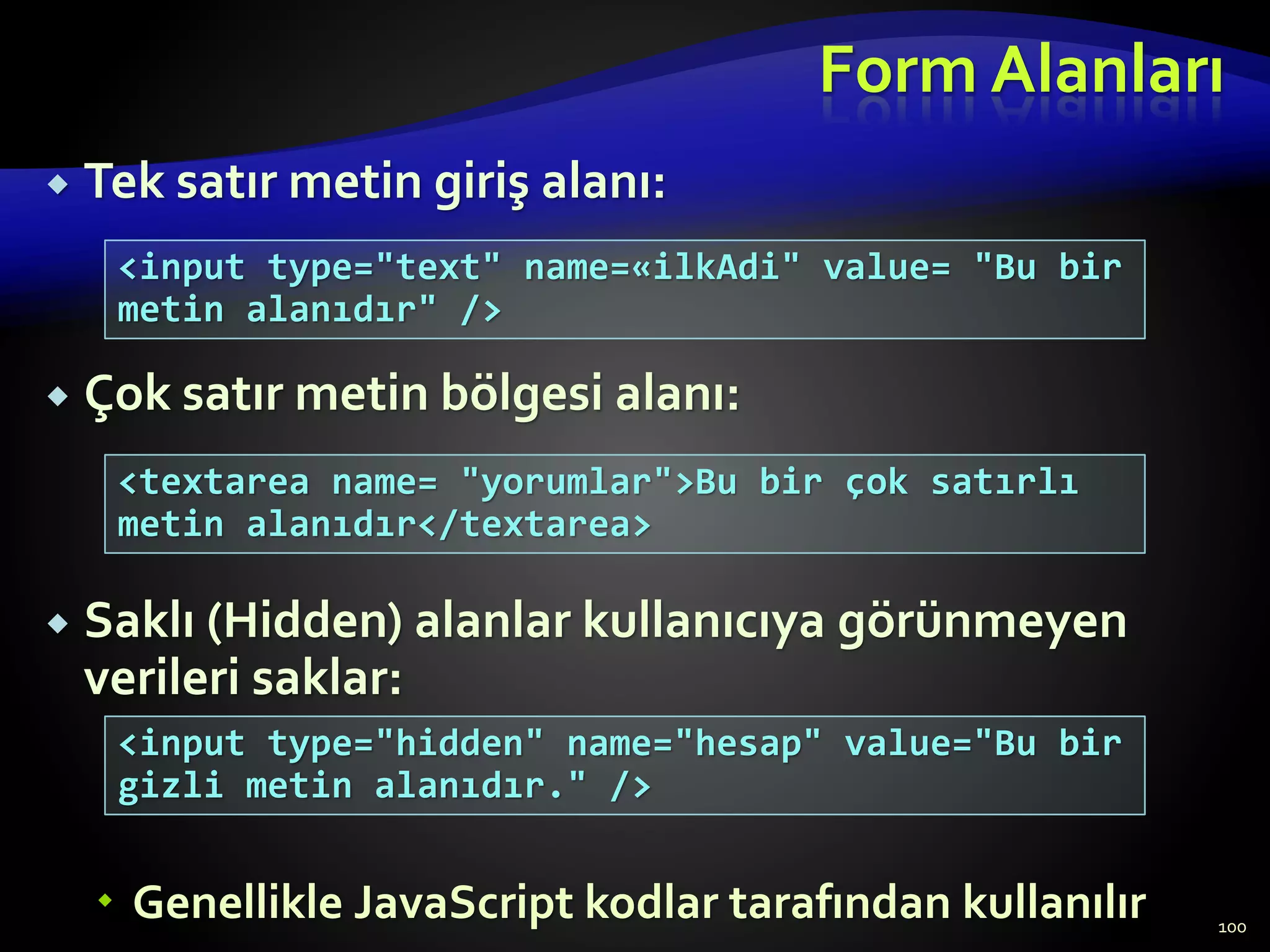 Form Alanları
 Tek satır metin giriş alanı:
 Çok satır metin bölgesi alanı:
 Saklı (Hidden) alanlar kullanıcıya görünmeyen
verileri saklar:
 Genellikle JavaScript kodlar tarafından kullanılır 100
<input type="text" name=«ilkAdi" value= "Bu bir
metin alanıdır" />
<textarea name= "yorumlar">Bu bir çok satırlı
metin alanıdır</textarea>
<input type="hidden" name="hesap" value="Bu bir
gizli metin alanıdır." />
 
