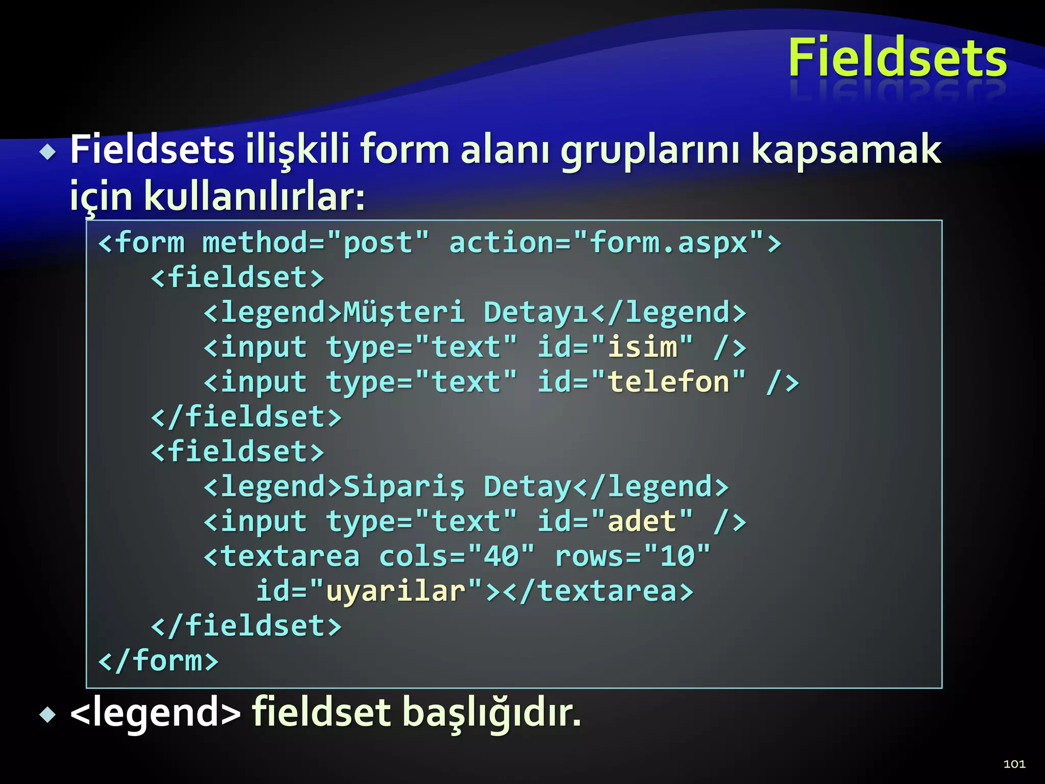 Fieldsets
 Fieldsets ilişkili form alanı gruplarını kapsamak
için kullanılırlar:
 <legend> fieldset başlığıdır.
101
<form method="post" action="form.aspx">
<fieldset>
<legend>Müşteri Detayı</legend>
<input type="text" id="isim" />
<input type="text" id="telefon" />
</fieldset>
<fieldset>
<legend>Sipariş Detay</legend>
<input type="text" id="adet" />
<textarea cols="40" rows="10"
id="uyarilar"></textarea>
</fieldset>
</form>
 