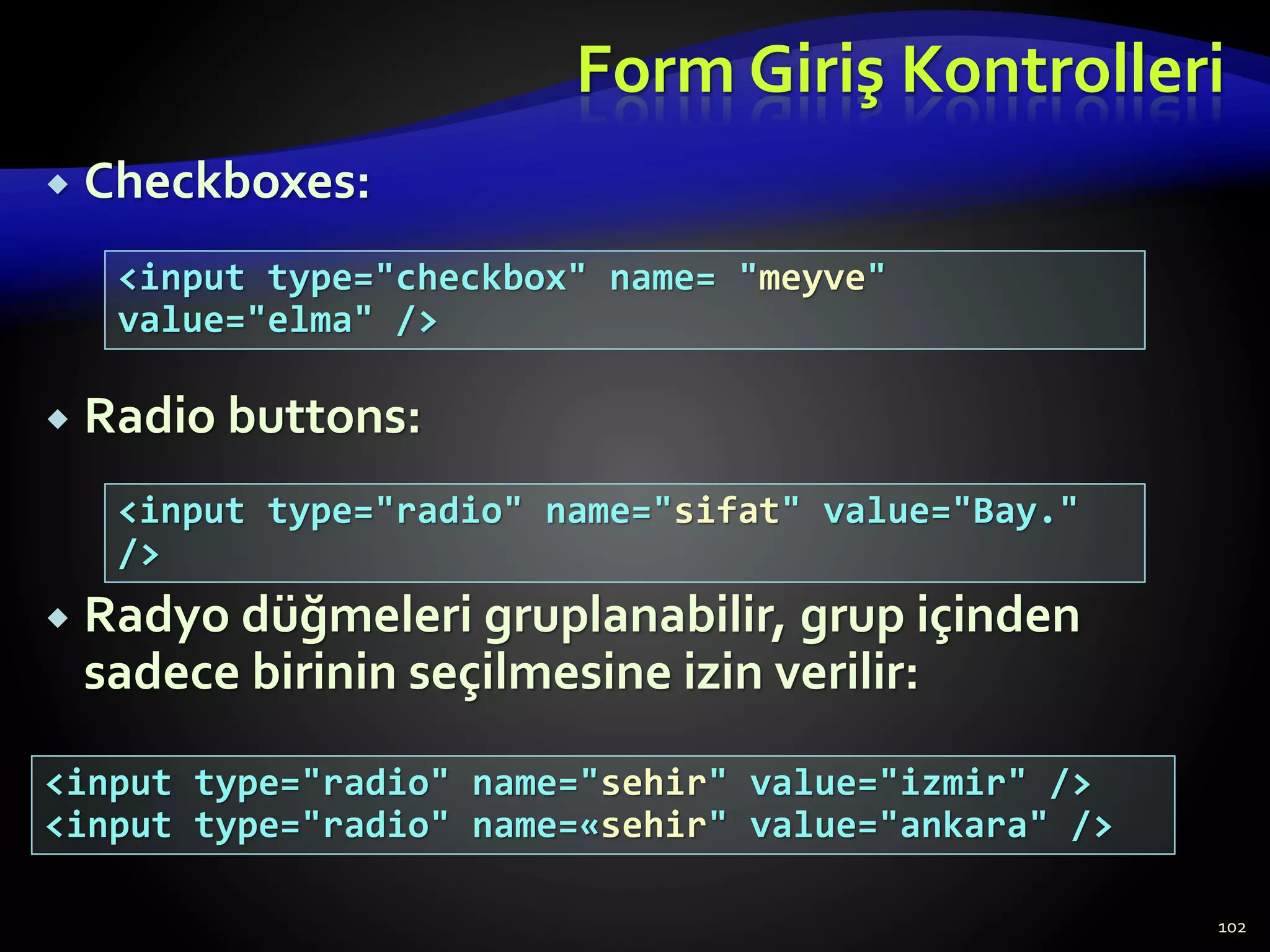 Form Giriş Kontrolleri
 Checkboxes:
 Radio buttons:
 Radyo düğmeleri gruplanabilir, grup içinden
sadece birinin seçilmesine izin verilir:
102
<input type="checkbox" name= "meyve"
value="elma" />
<input type="radio" name="sifat" value="Bay."
/>
<input type="radio" name="sehir" value="izmir" />
<input type="radio" name=«sehir" value="ankara" />
 