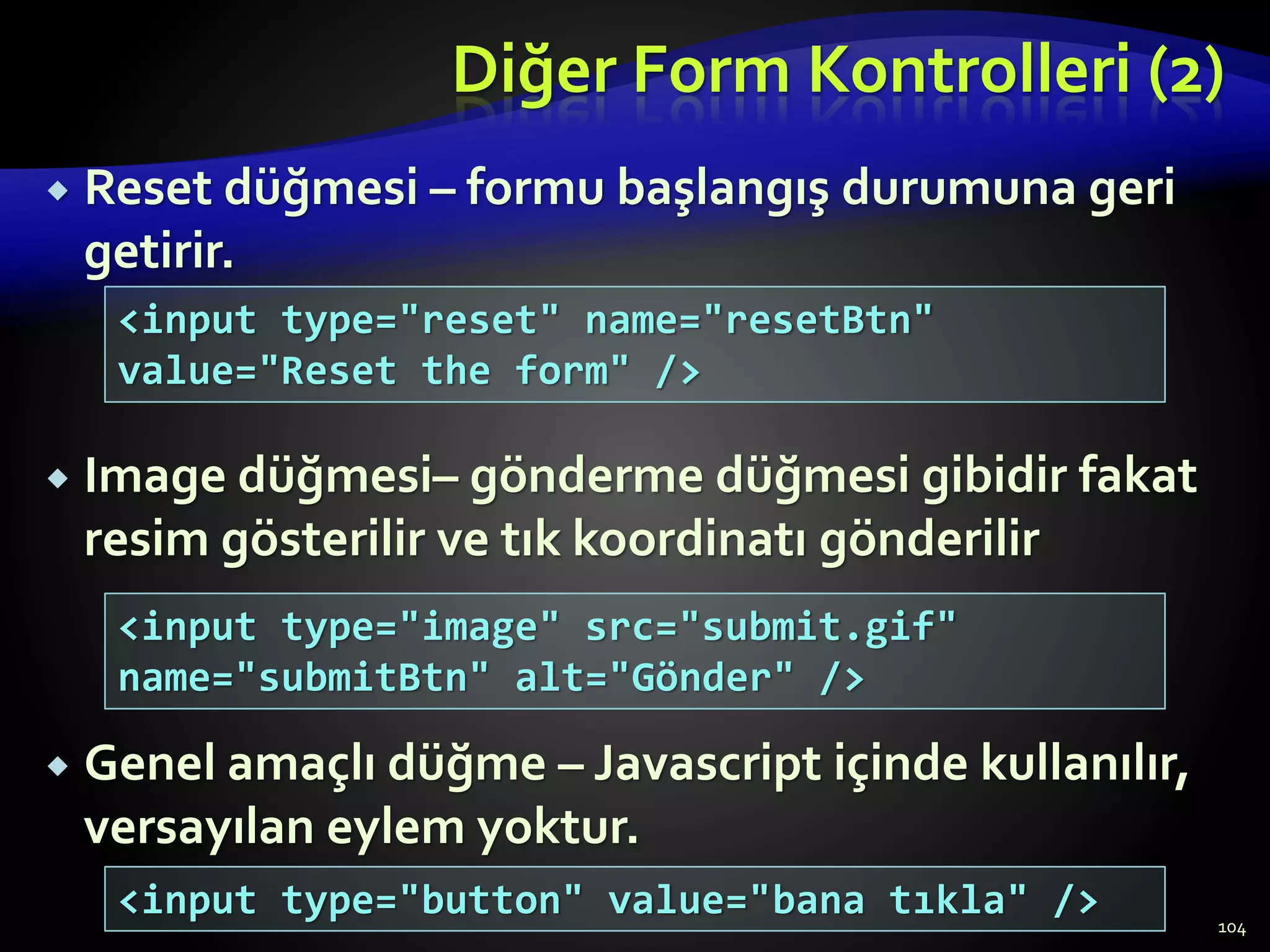 Diğer Form Kontrolleri (2)
 Reset düğmesi – formu başlangış durumuna geri
getirir.
 Image düğmesi– gönderme düğmesi gibidir fakat
resim gösterilir ve tık koordinatı gönderilir
 Genel amaçlı düğme – Javascript içinde kullanılır,
versayılan eylem yoktur.
104
<input type="reset" name="resetBtn"
value="Reset the form" />
<input type="image" src="submit.gif"
name="submitBtn" alt="Gönder" />
<input type="button" value="bana tıkla" />
 