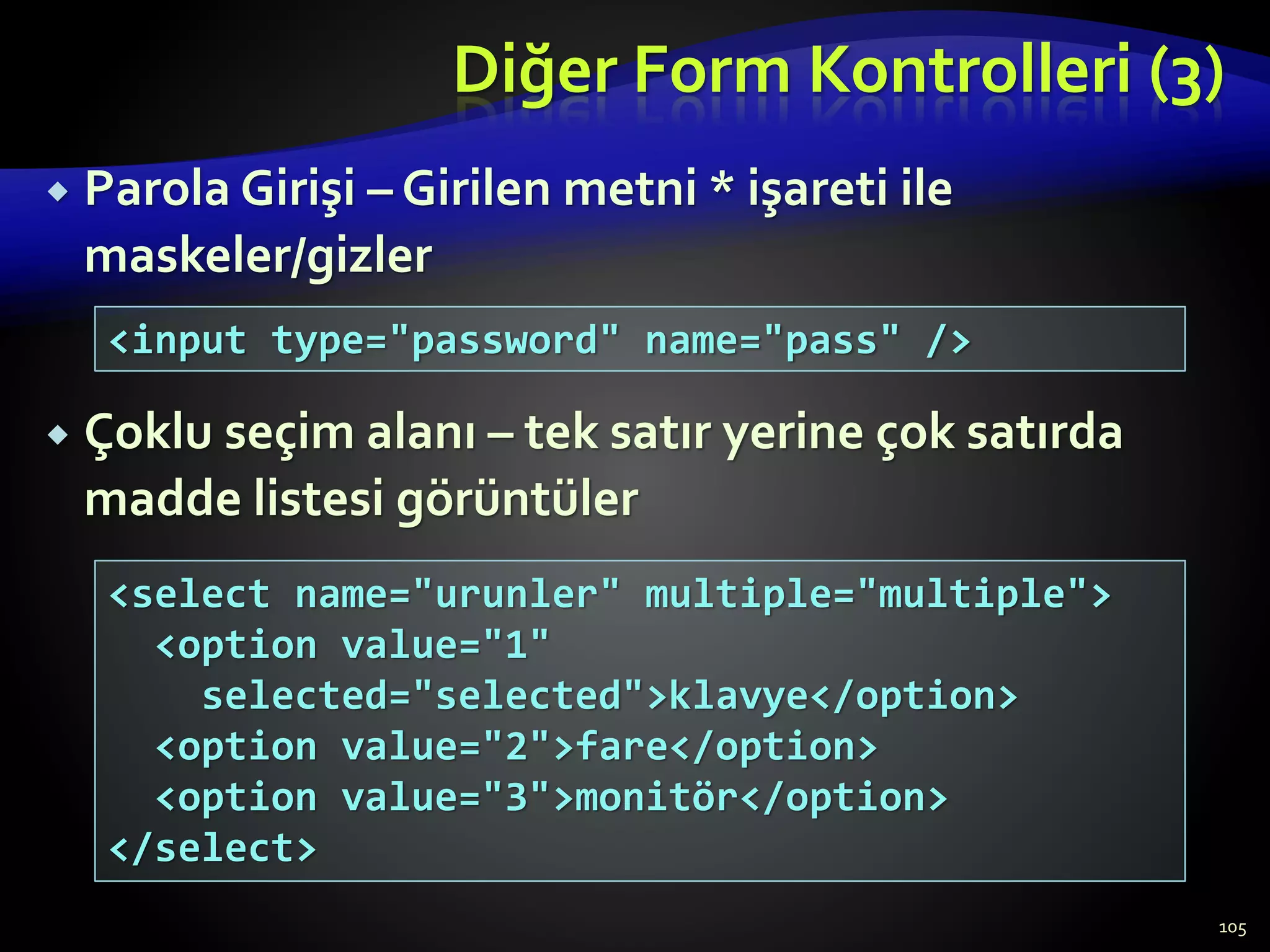 Diğer Form Kontrolleri (3)
 Parola Girişi – Girilen metni * işareti ile
maskeler/gizler
 Çoklu seçim alanı – tek satır yerine çok satırda
madde listesi görüntüler
105
<input type="password" name="pass" />
<select name="urunler" multiple="multiple">
<option value="1"
selected="selected">klavye</option>
<option value="2">fare</option>
<option value="3">monitör</option>
</select>
 