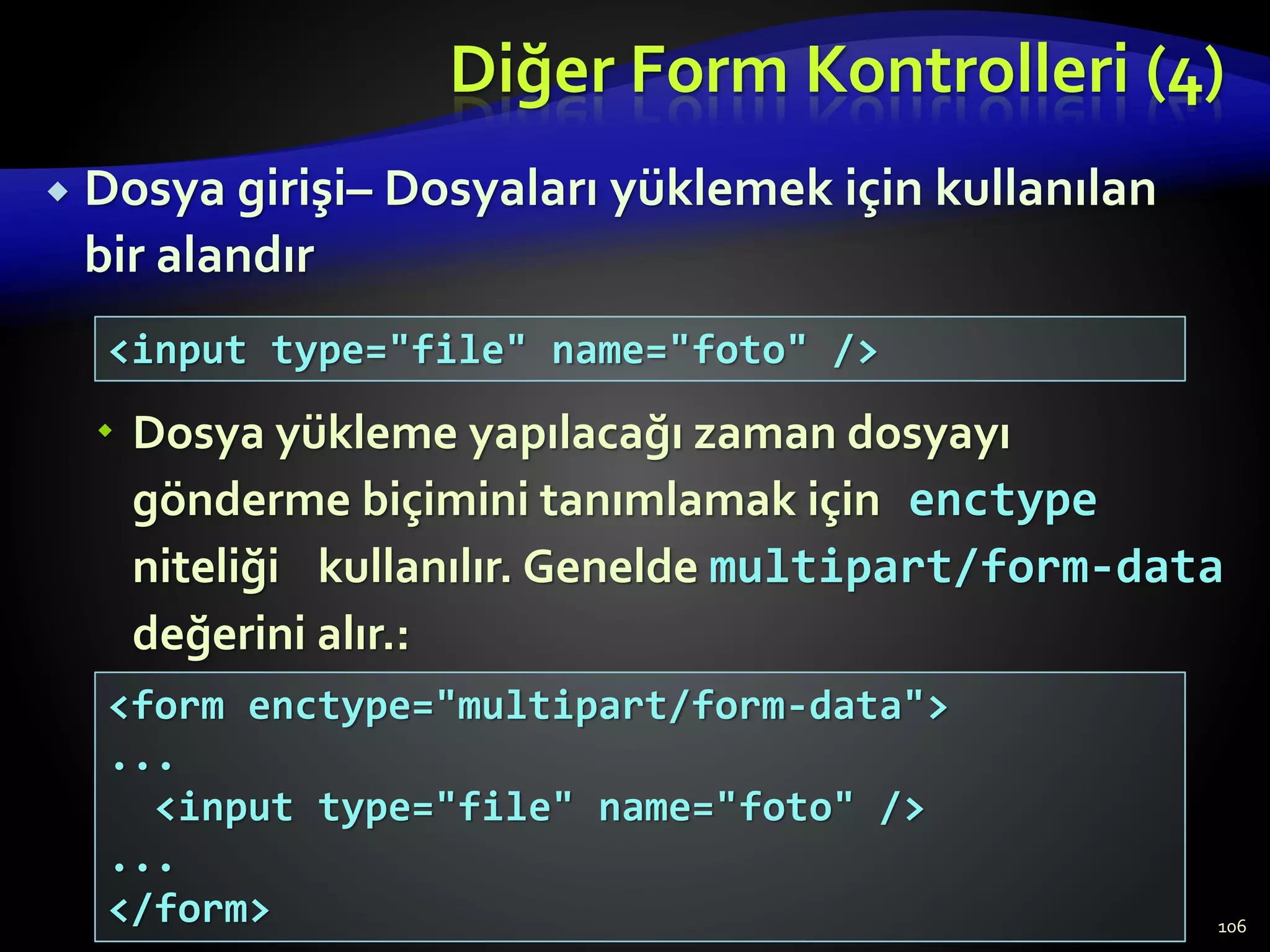 Diğer Form Kontrolleri (4)
 Dosya girişi– Dosyaları yüklemek için kullanılan
bir alandır
 Dosya yükleme yapılacağı zaman dosyayı
gönderme biçimini tanımlamak için enctype
niteliği kullanılır. Genelde multipart/form-data
değerini alır.:
106
<input type="file" name="foto" />
<form enctype="multipart/form-data">
...
<input type="file" name="foto" />
...
</form>
 