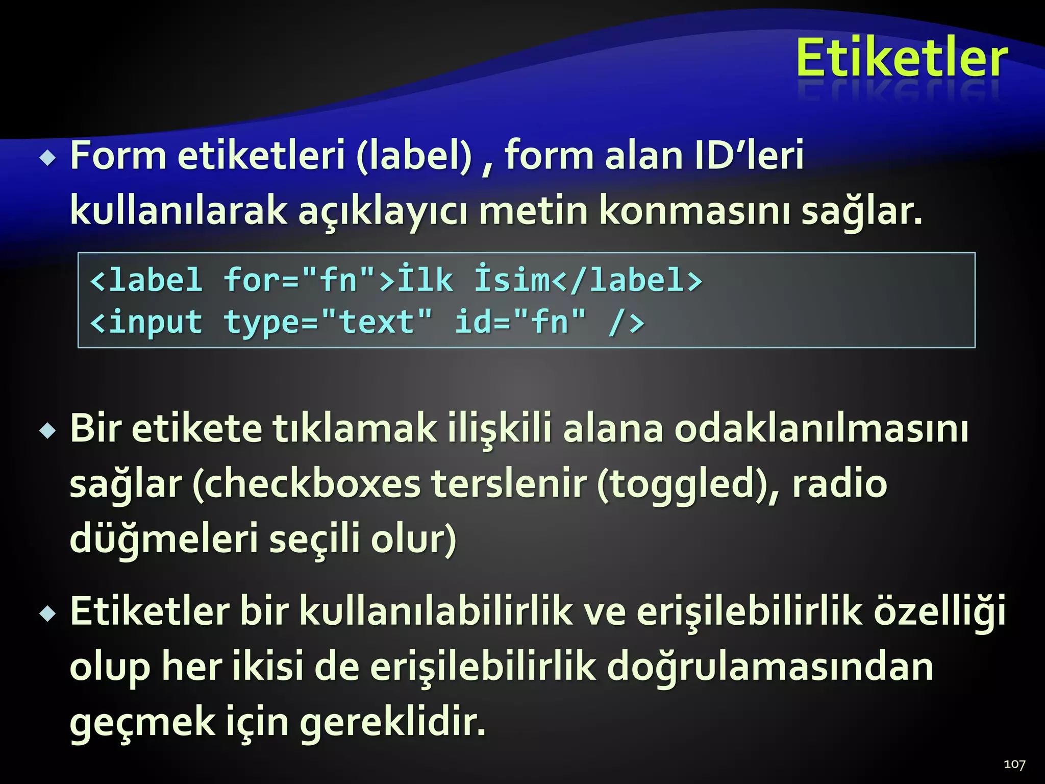 Etiketler
 Form etiketleri (label) , form alan ID’leri
kullanılarak açıklayıcı metin konmasını sağlar.
 Bir etikete tıklamak ilişkili alana odaklanılmasını
sağlar (checkboxes terslenir (toggled), radio
düğmeleri seçili olur)
 Etiketler bir kullanılabilirlik ve erişilebilirlik özelliği
olup her ikisi de erişilebilirlik doğrulamasından
geçmek için gereklidir.
107
<label for="fn">İlk İsim</label>
<input type="text" id="fn" />
 