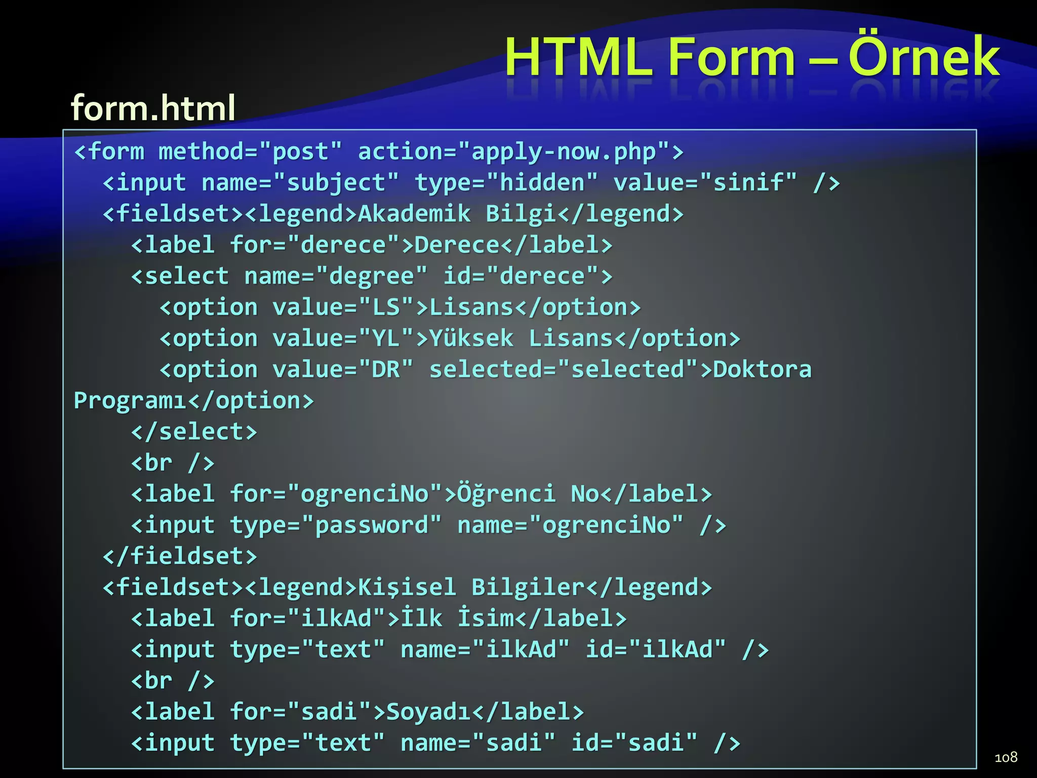 HTML Form – Örnek
108
<form method="post" action="apply-now.php">
<input name="subject" type="hidden" value="sinif" />
<fieldset><legend>Akademik Bilgi</legend>
<label for="derece">Derece</label>
<select name="degree" id="derece">
<option value="LS">Lisans</option>
<option value="YL">Yüksek Lisans</option>
<option value="DR" selected="selected">Doktora
Programı</option>
</select>
<br />
<label for="ogrenciNo">Öğrenci No</label>
<input type="password" name="ogrenciNo" />
</fieldset>
<fieldset><legend>Kişisel Bilgiler</legend>
<label for="ilkAd">İlk İsim</label>
<input type="text" name="ilkAd" id="ilkAd" />
<br />
<label for="sadi">Soyadı</label>
<input type="text" name="sadi" id="sadi" />
form.html
 