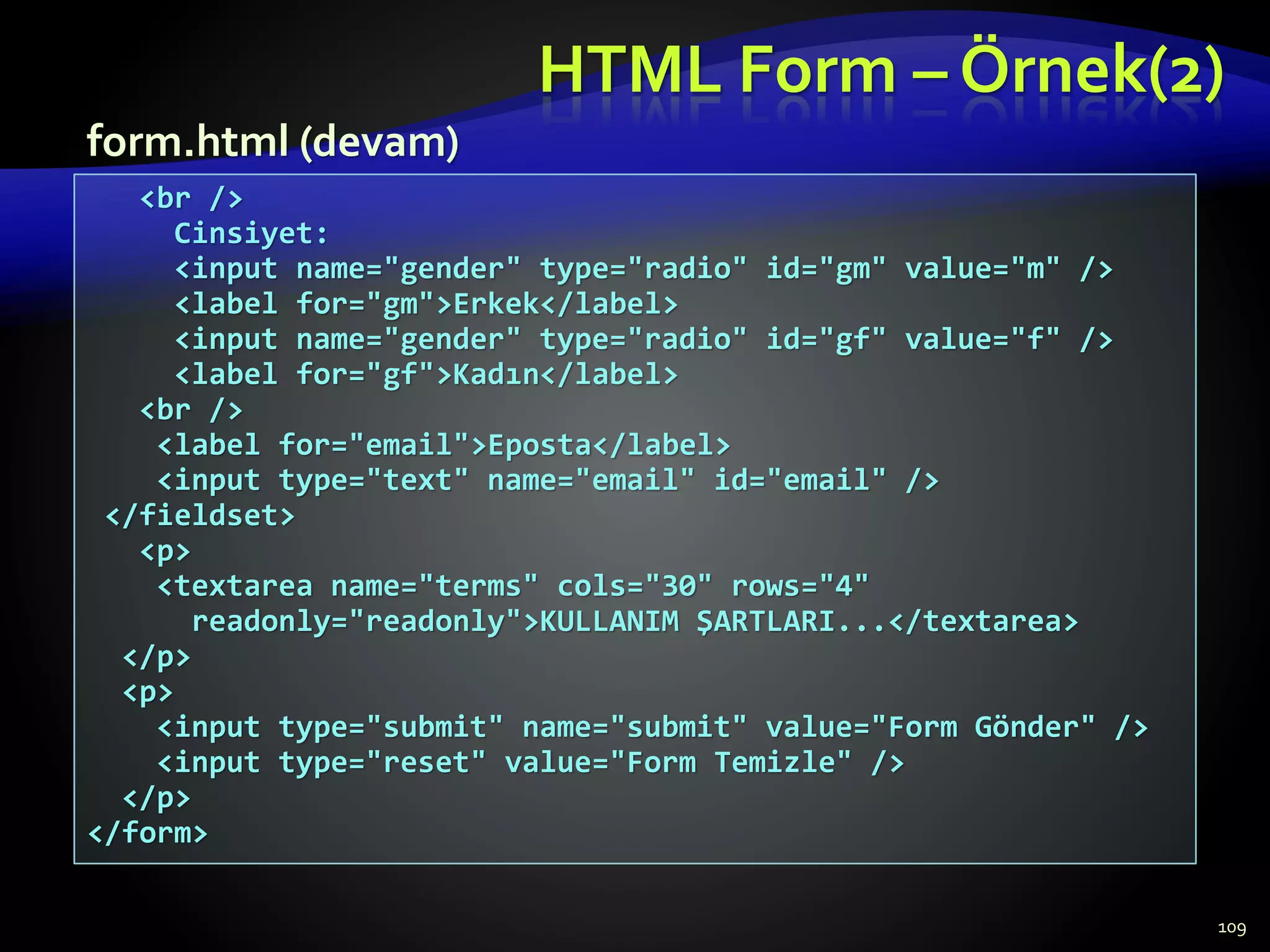 HTML Form – Örnek(2)
109
<br />
Cinsiyet:
<input name="gender" type="radio" id="gm" value="m" />
<label for="gm">Erkek</label>
<input name="gender" type="radio" id="gf" value="f" />
<label for="gf">Kadın</label>
<br />
<label for="email">Eposta</label>
<input type="text" name="email" id="email" />
</fieldset>
<p>
<textarea name="terms" cols="30" rows="4"
readonly="readonly">KULLANIM ŞARTLARI...</textarea>
</p>
<p>
<input type="submit" name="submit" value="Form Gönder" />
<input type="reset" value="Form Temizle" />
</p>
</form>
form.html (devam)
 