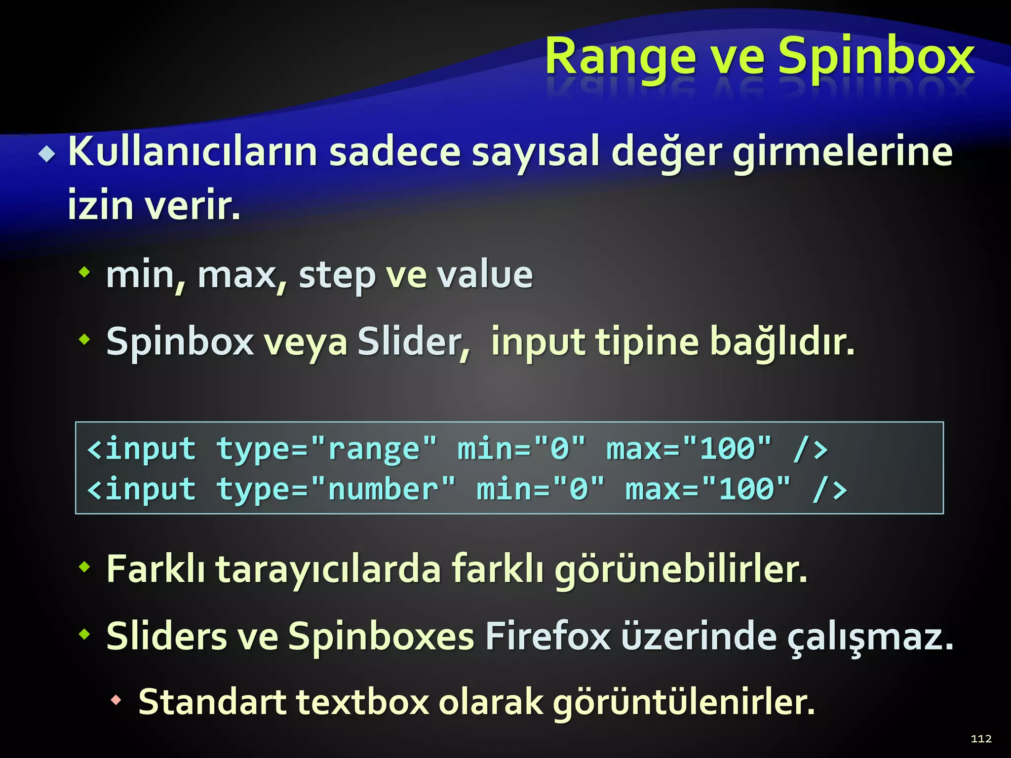 Range ve Spinbox
 Kullanıcıların sadece sayısal değer girmelerine
izin verir.
 min, max, step ve value
 Spinbox veya Slider, input tipine bağlıdır.
 Farklı tarayıcılarda farklı görünebilirler.
 Sliders ve Spinboxes Firefox üzerinde çalışmaz.
 Standart textbox olarak görüntülenirler.
112
<input type="range" min="0" max="100" />
<input type="number" min="0" max="100" />
 