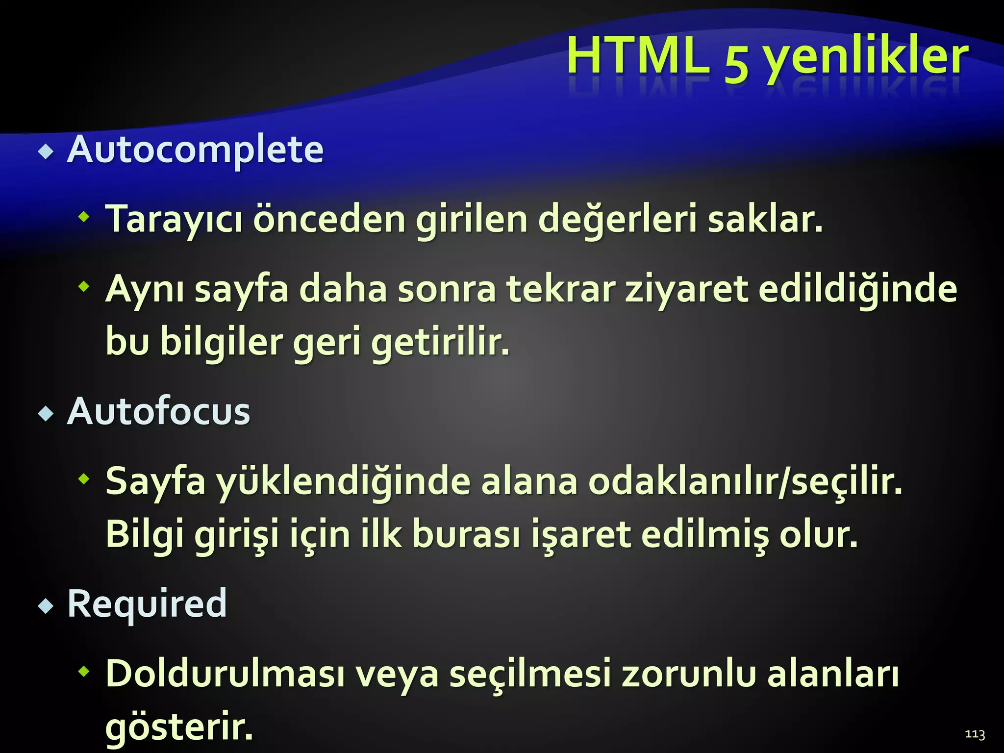 HTML 5 yenlikler
 Autocomplete
 Tarayıcı önceden girilen değerleri saklar.
 Aynı sayfa daha sonra tekrar ziyaret edildiğinde
bu bilgiler geri getirilir.
 Autofocus
 Sayfa yüklendiğinde alana odaklanılır/seçilir.
Bilgi girişi için ilk burası işaret edilmiş olur.
 Required
 Doldurulması veya seçilmesi zorunlu alanları
gösterir. 113
 