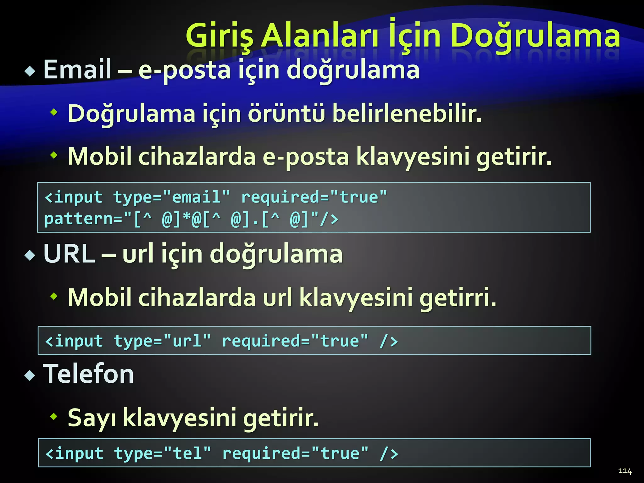 Giriş Alanları İçin Doğrulama
 Email – e-posta için doğrulama
 Doğrulama için örüntü belirlenebilir.
 Mobil cihazlarda e-posta klavyesini getirir.
 URL – url için doğrulama
 Mobil cihazlarda url klavyesini getirri.
 Telefon
 Sayı klavyesini getirir.
114
<input type="email" required="true"
pattern="[^ @]*@[^ @].[^ @]"/>
<input type="url" required="true" />
<input type="tel" required="true" />
 