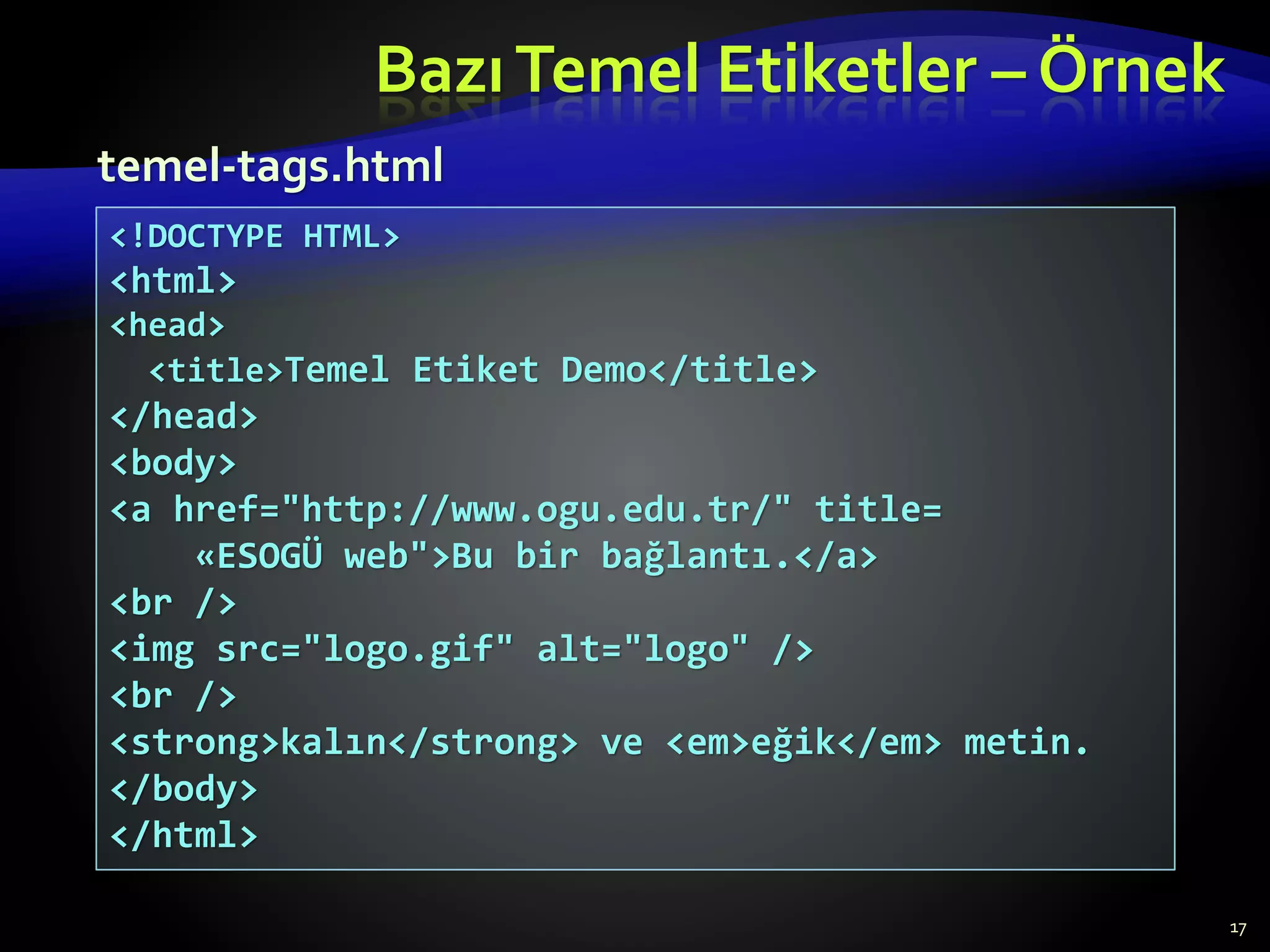 BazıTemel Etiketler – Örnek
17
<!DOCTYPE HTML>
<html>
<head>
<title>Temel Etiket Demo</title>
</head>
<body>
<a href="http://www.ogu.edu.tr/" title=
«ESOGÜ web">Bu bir bağlantı.</a>
<br />
<img src="logo.gif" alt="logo" />
<br />
<strong>kalın</strong> ve <em>eğik</em> metin.
</body>
</html>
temel-tags.html
 
