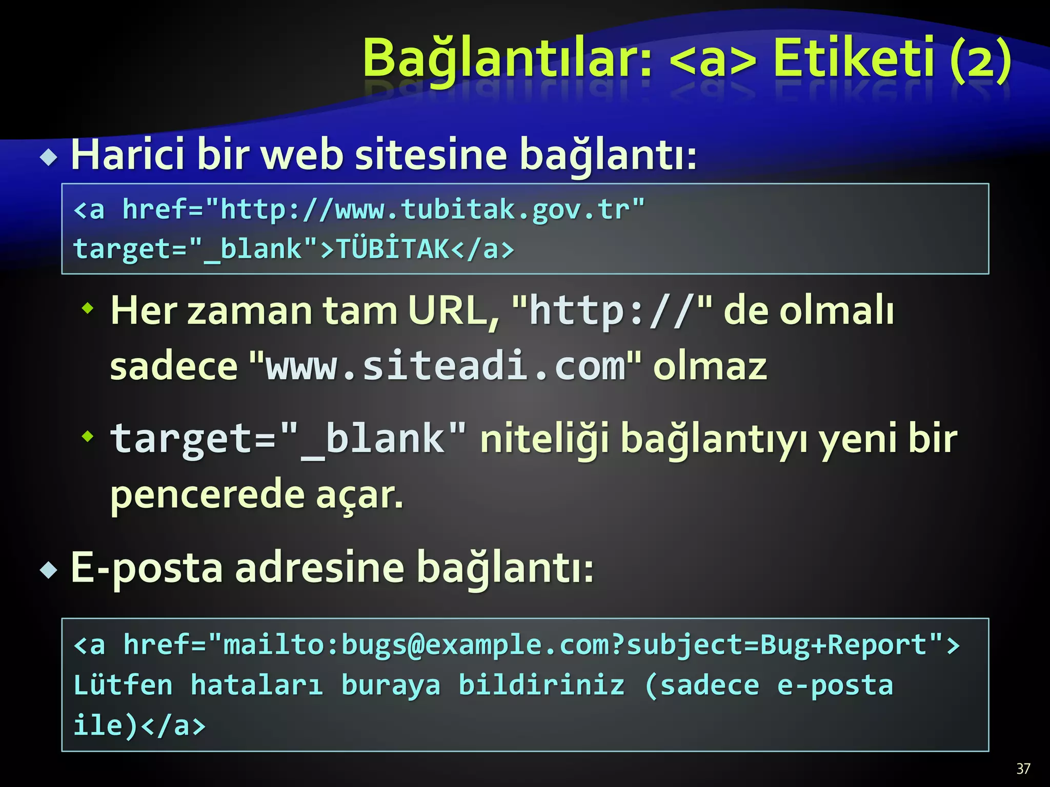 Bağlantılar: <a> Etiketi (2)
 Harici bir web sitesine bağlantı:
 Her zaman tam URL, "http://" de olmalı
sadece "www.siteadi.com" olmaz
 target="_blank" niteliği bağlantıyı yeni bir
pencerede açar.
 E-posta adresine bağlantı:
37
<a href="http://www.tubitak.gov.tr"
target="_blank">TÜBİTAK</a>
<a href="mailto:bugs@example.com?subject=Bug+Report">
Lütfen hataları buraya bildiriniz (sadece e-posta
ile)</a>
 