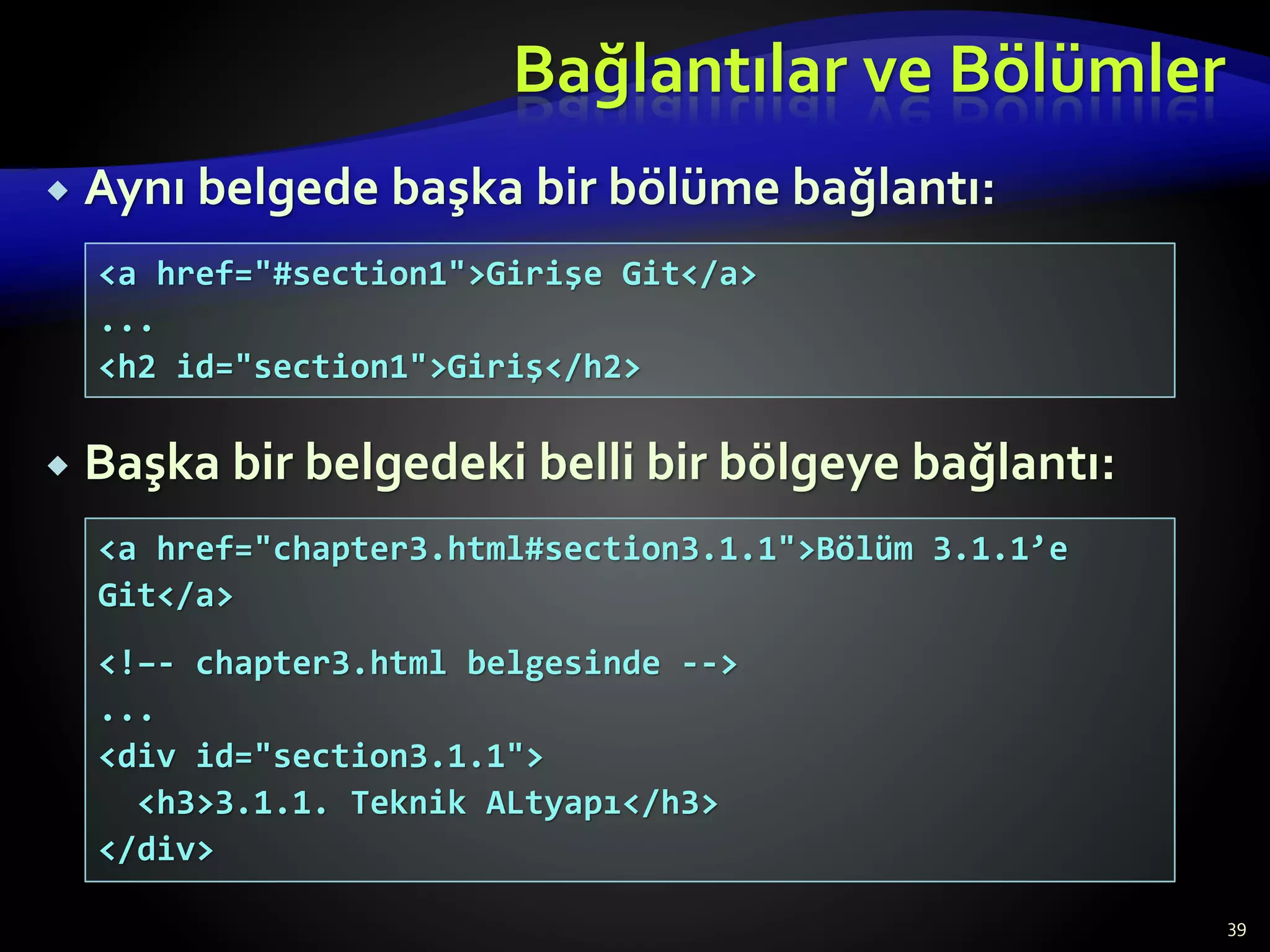Bağlantılar ve Bölümler
 Aynı belgede başka bir bölüme bağlantı:
 Başka bir belgedeki belli bir bölgeye bağlantı:
39
<a href="#section1">Girişe Git</a>
...
<h2 id="section1">Giriş</h2>
<a href="chapter3.html#section3.1.1">Bölüm 3.1.1’e
Git</a>
<!–- chapter3.html belgesinde -->
...
<div id="section3.1.1">
<h3>3.1.1. Teknik ALtyapı</h3>
</div>
 