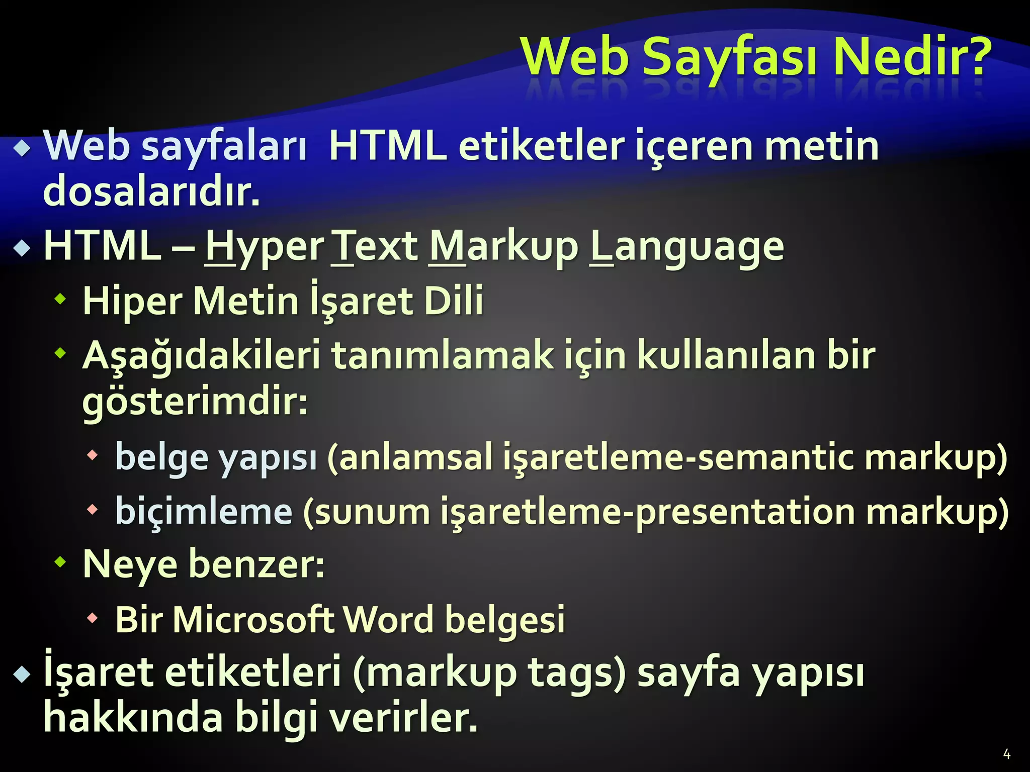 Web Sayfası Nedir?
 Web sayfaları HTML etiketler içeren metin
dosalarıdır.
 HTML – HyperText Markup Language
 Hiper Metin İşaret Dili
 Aşağıdakileri tanımlamak için kullanılan bir
gösterimdir:
 belge yapısı (anlamsal işaretleme-semantic markup)
 biçimleme (sunum işaretleme-presentation markup)
 Neye benzer:
 Bir Microsoft Word belgesi
 İşaret etiketleri (markup tags) sayfa yapısı
hakkında bilgi verirler.
4
 