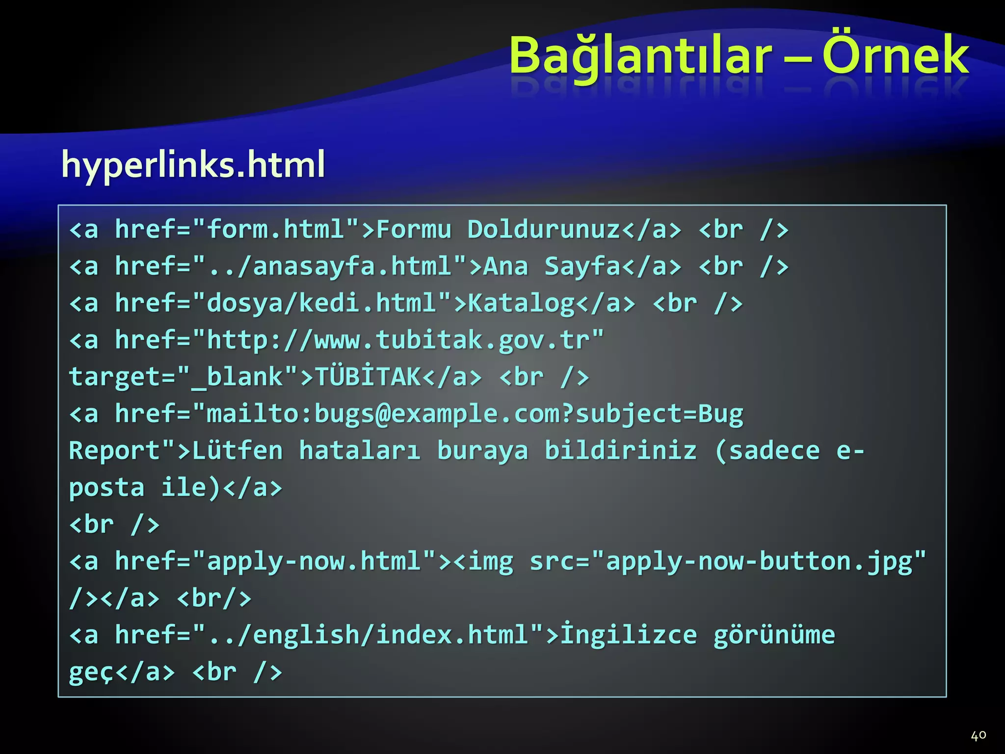 Bağlantılar – Örnek
40
<a href="form.html">Formu Doldurunuz</a> <br />
<a href="../anasayfa.html">Ana Sayfa</a> <br />
<a href="dosya/kedi.html">Katalog</a> <br />
<a href="http://www.tubitak.gov.tr"
target="_blank">TÜBİTAK</a> <br />
<a href="mailto:bugs@example.com?subject=Bug
Report">Lütfen hataları buraya bildiriniz (sadece e-
posta ile)</a>
<br />
<a href="apply-now.html"><img src="apply-now-button.jpg"
/></a> <br/>
<a href="../english/index.html">İngilizce görünüme
geç</a> <br />
hyperlinks.html
 