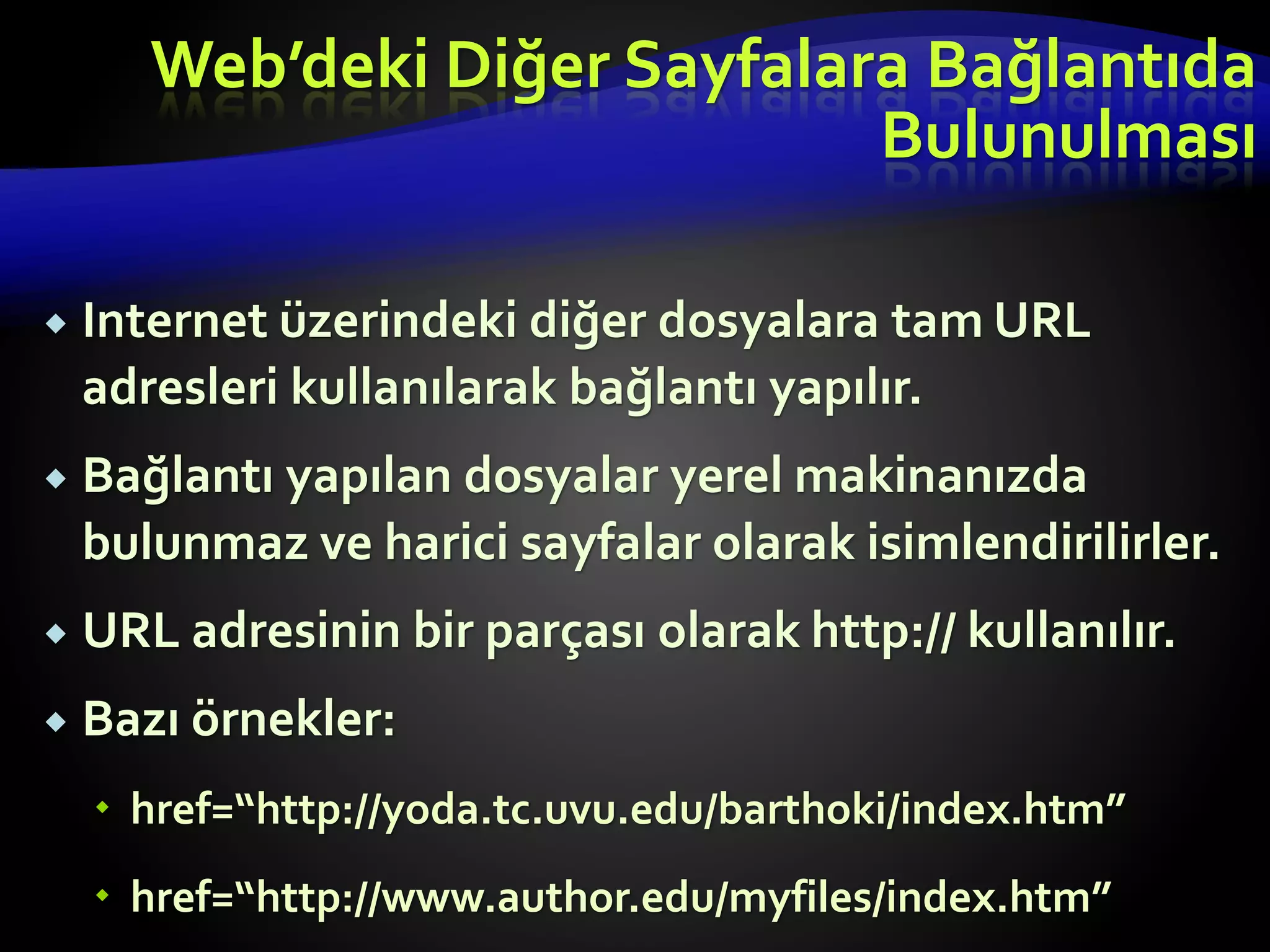  Internet üzerindeki diğer dosyalara tam URL
adresleri kullanılarak bağlantı yapılır.
 Bağlantı yapılan dosyalar yerel makinanızda
bulunmaz ve harici sayfalar olarak isimlendirilirler.
 URL adresinin bir parçası olarak http:// kullanılır.
 Bazı örnekler:
 href=“http://yoda.tc.uvu.edu/barthoki/index.htm”
 href=“http://www.author.edu/myfiles/index.htm”
Web’deki Diğer Sayfalara Bağlantıda
Bulunulması
 