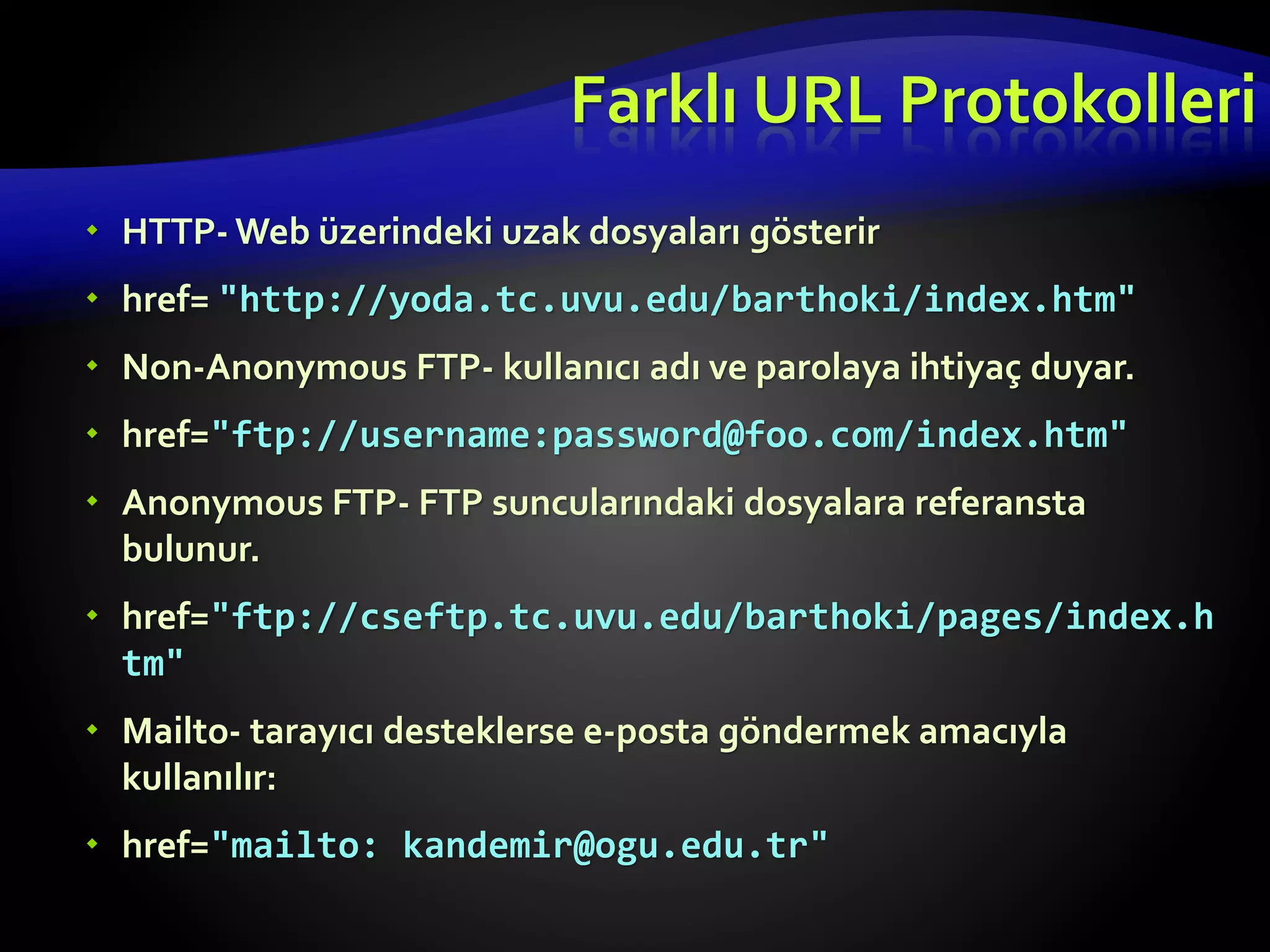  HTTP- Web üzerindeki uzak dosyaları gösterir
 href= "http://yoda.tc.uvu.edu/barthoki/index.htm"
 Non-Anonymous FTP- kullanıcı adı ve parolaya ihtiyaç duyar.
 href="ftp://username:password@foo.com/index.htm"
 Anonymous FTP- FTP suncularındaki dosyalara referansta
bulunur.
 href="ftp://cseftp.tc.uvu.edu/barthoki/pages/index.h
tm"
 Mailto- tarayıcı desteklerse e-posta göndermek amacıyla
kullanılır:
 href="mailto: kandemir@ogu.edu.tr"
Farklı URL Protokolleri
 