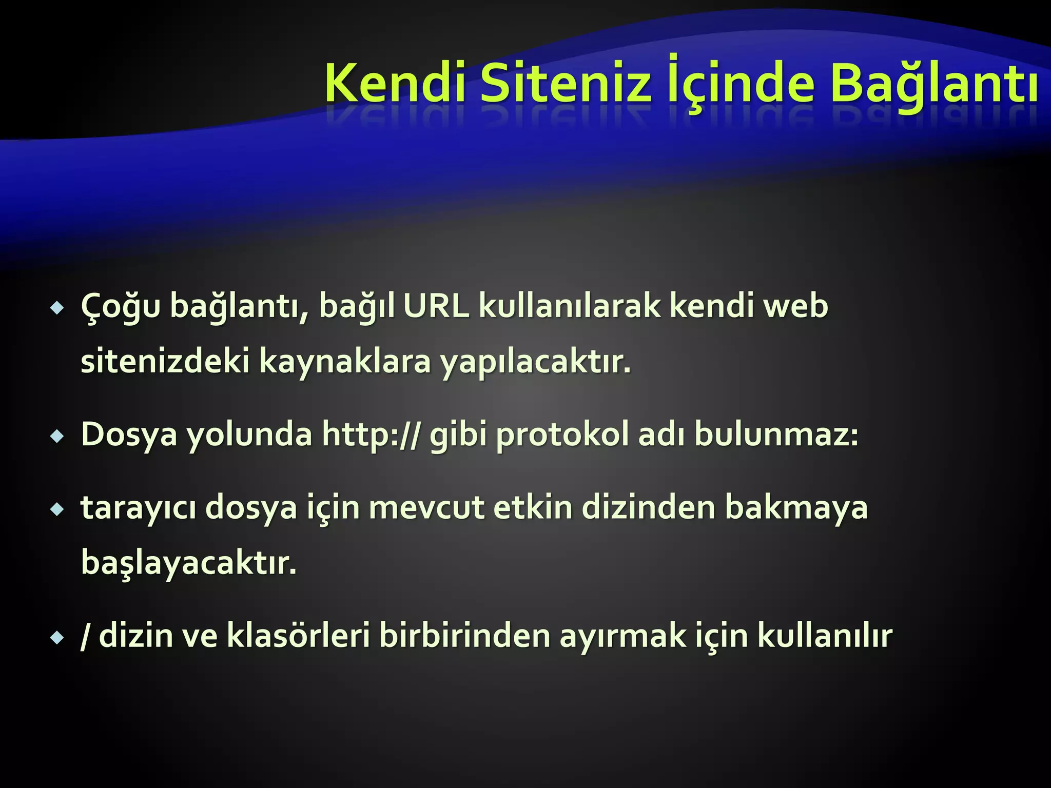  Çoğu bağlantı, bağıl URL kullanılarak kendi web
sitenizdeki kaynaklara yapılacaktır.
 Dosya yolunda http:// gibi protokol adı bulunmaz:
 tarayıcı dosya için mevcut etkin dizinden bakmaya
başlayacaktır.
 / dizin ve klasörleri birbirinden ayırmak için kullanılır
Kendi Siteniz İçinde Bağlantı
 