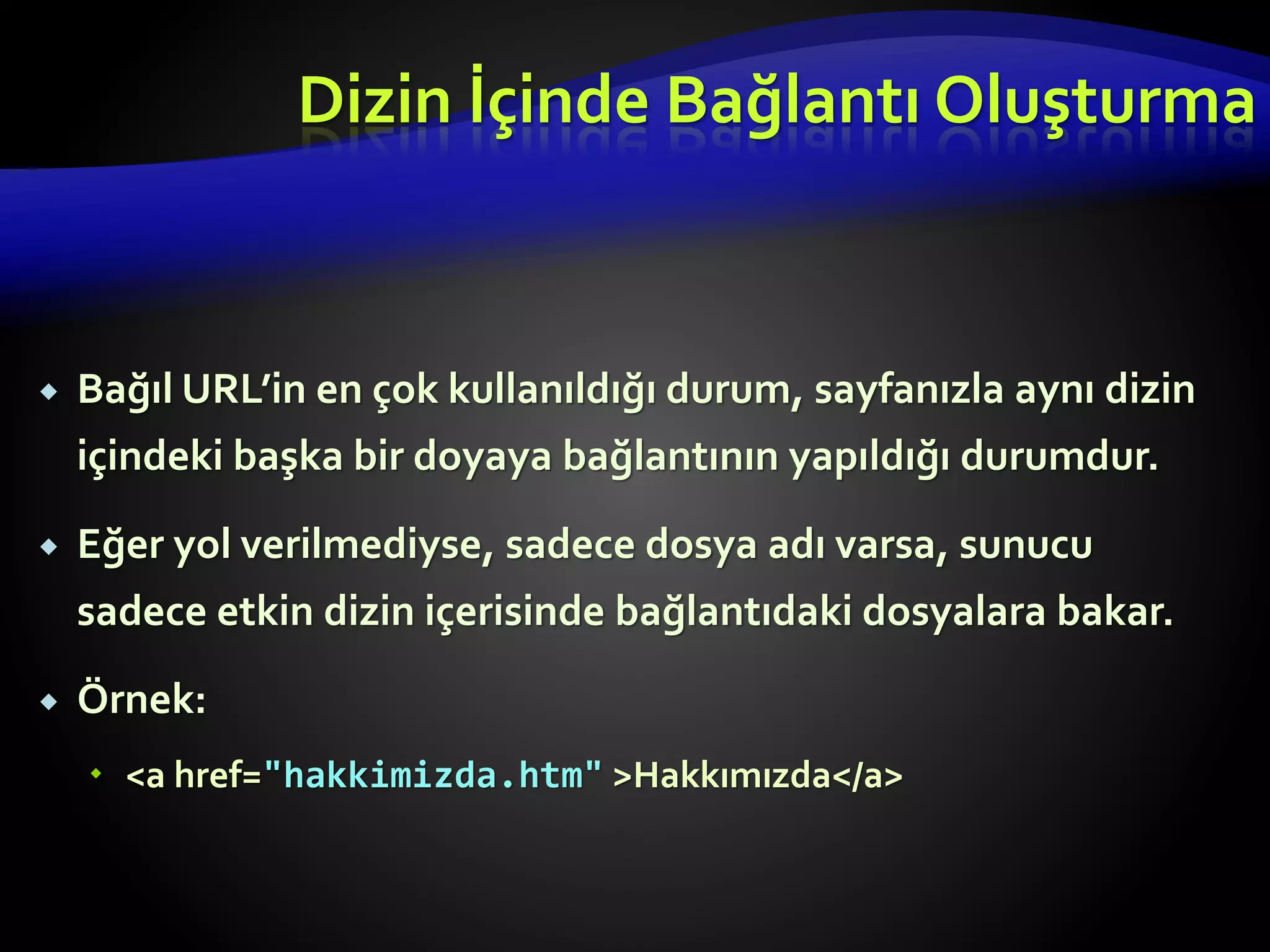  Bağıl URL’in en çok kullanıldığı durum, sayfanızla aynı dizin
içindeki başka bir doyaya bağlantının yapıldığı durumdur.
 Eğer yol verilmediyse, sadece dosya adı varsa, sunucu
sadece etkin dizin içerisinde bağlantıdaki dosyalara bakar.
 Örnek:
 <a href="hakkimizda.htm" >Hakkımızda</a>
Dizin İçinde Bağlantı Oluşturma
 
