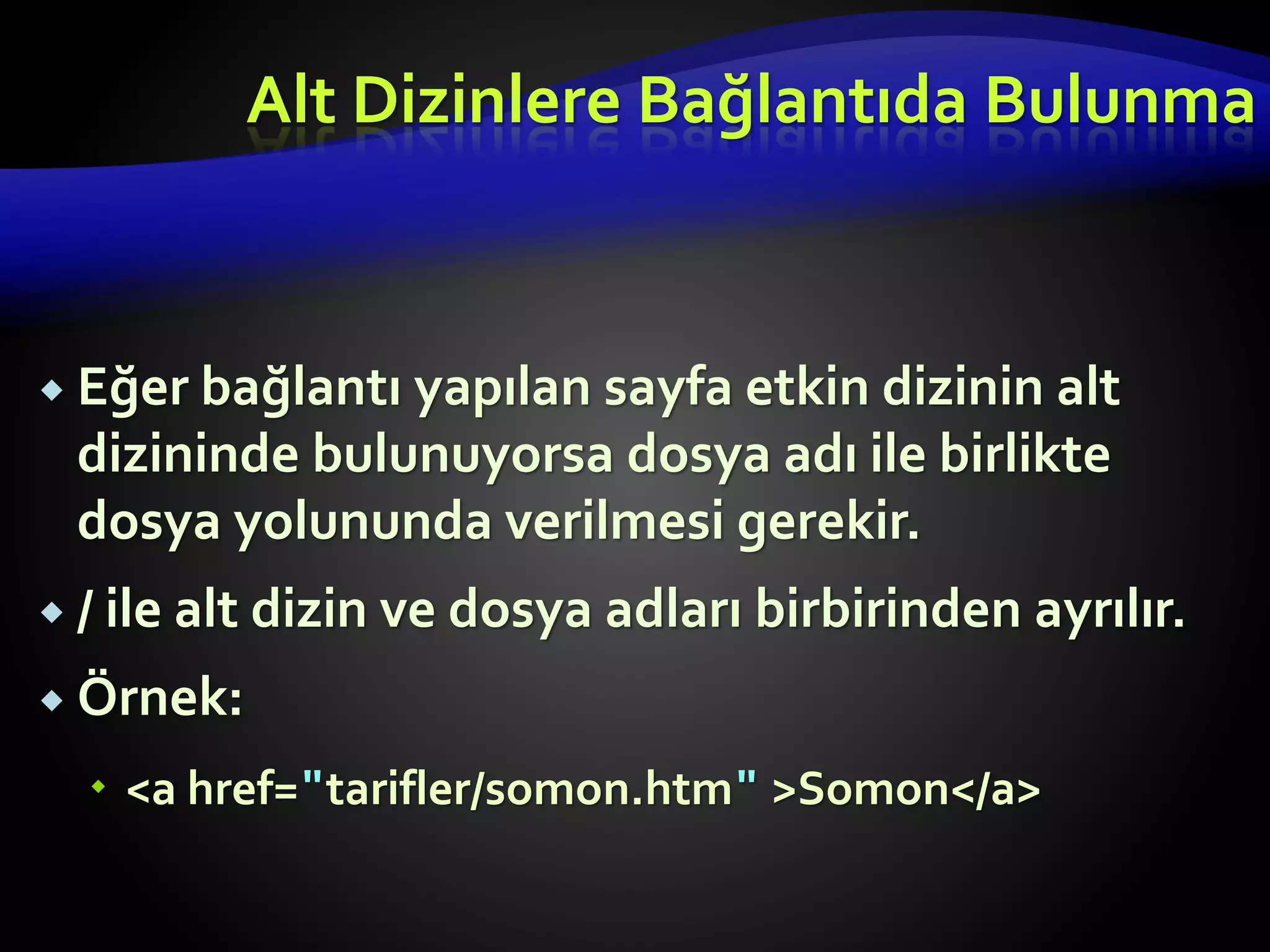  Eğer bağlantı yapılan sayfa etkin dizinin alt
dizininde bulunuyorsa dosya adı ile birlikte
dosya yolununda verilmesi gerekir.
 / ile alt dizin ve dosya adları birbirinden ayrılır.
 Örnek:
 <a href="tarifler/somon.htm" >Somon</a>
Alt Dizinlere Bağlantıda Bulunma
 
