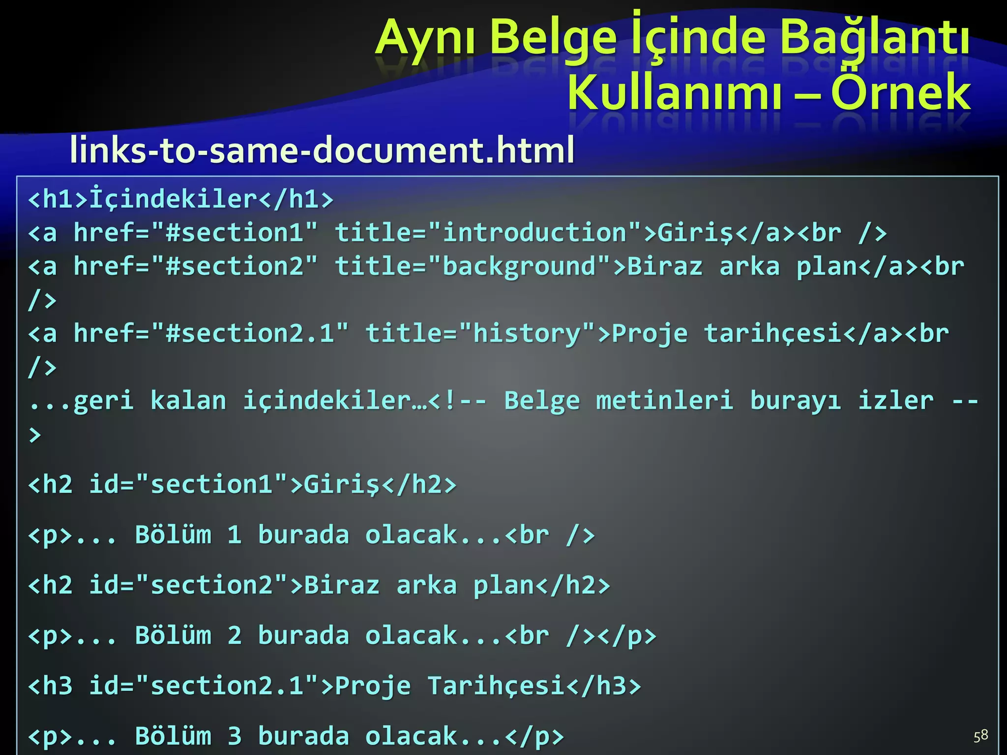 Aynı Belge İçinde Bağlantı
Kullanımı – Örnek
58
<h1>İçindekiler</h1>
<a href="#section1" title="introduction">Giriş</a><br />
<a href="#section2" title="background">Biraz arka plan</a><br
/>
<a href="#section2.1" title="history">Proje tarihçesi</a><br
/>
...geri kalan içindekiler…<!-- Belge metinleri burayı izler --
>
<h2 id="section1">Giriş</h2>
<p>... Bölüm 1 burada olacak...<br />
<h2 id="section2">Biraz arka plan</h2>
<p>... Bölüm 2 burada olacak...<br /></p>
<h3 id="section2.1">Proje Tarihçesi</h3>
<p>... Bölüm 3 burada olacak...</p>
links-to-same-document.html
 