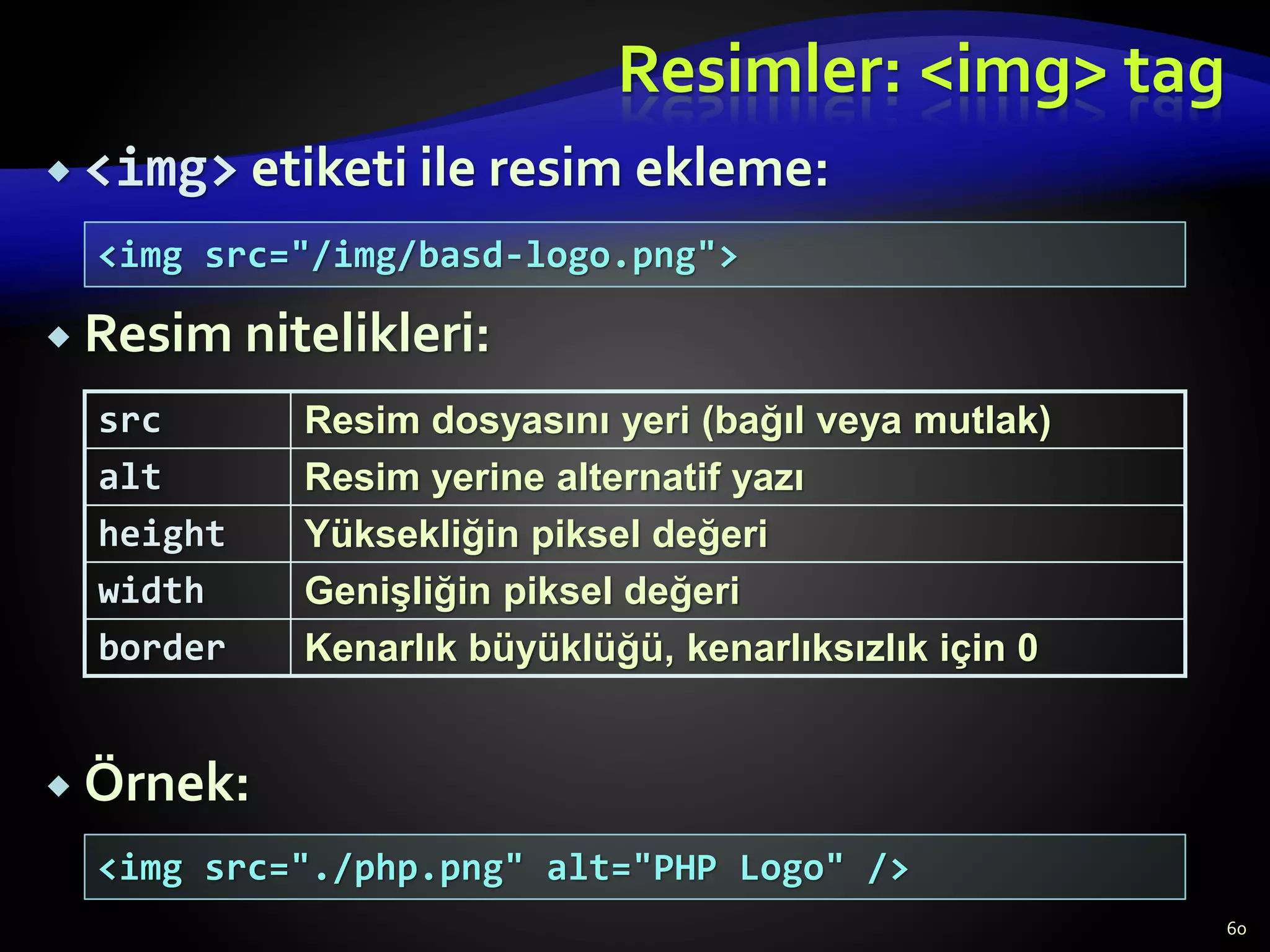  <img> etiketi ile resim ekleme:
 Resim nitelikleri:
 Örnek:
Resimler: <img> tag
src Resim dosyasını yeri (bağıl veya mutlak)
alt Resim yerine alternatif yazı
height Yüksekliğin piksel değeri
width Genişliğin piksel değeri
border Kenarlık büyüklüğü, kenarlıksızlık için 0
<img src="/img/basd-logo.png">
<img src="./php.png" alt="PHP Logo" />
60
 