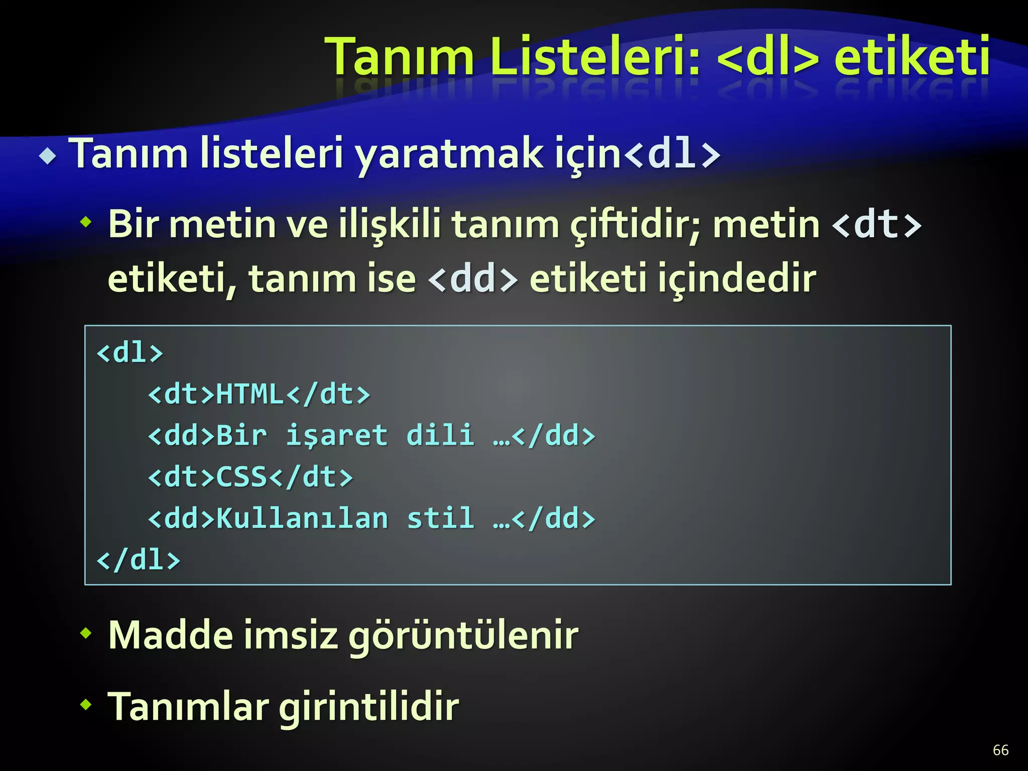 Tanım Listeleri: <dl> etiketi
 Tanım listeleri yaratmak için<dl>
 Bir metin ve ilişkili tanım çiftidir; metin <dt>
etiketi, tanım ise <dd> etiketi içindedir
 Madde imsiz görüntülenir
 Tanımlar girintilidir
66
<dl>
<dt>HTML</dt>
<dd>Bir işaret dili …</dd>
<dt>CSS</dt>
<dd>Kullanılan stil …</dd>
</dl>
 