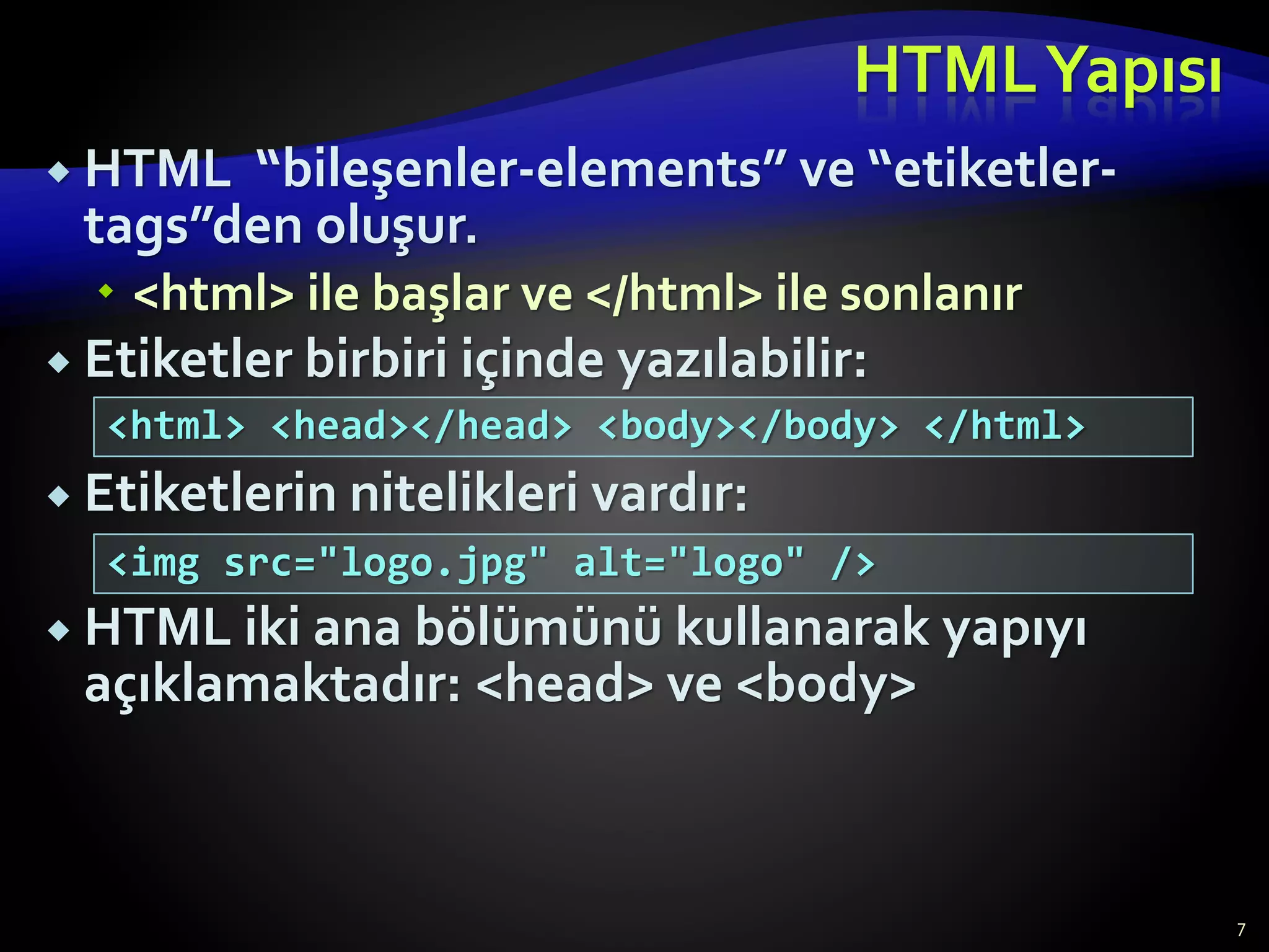 HTMLYapısı
 HTML “bileşenler-elements” ve “etiketler-
tags”den oluşur.
 <html> ile başlar ve </html> ile sonlanır
 Etiketler birbiri içinde yazılabilir:
 Etiketlerin nitelikleri vardır:
 HTML iki ana bölümünü kullanarak yapıyı
açıklamaktadır: <head> ve <body>
7
<html> <head></head> <body></body> </html>
<img src="logo.jpg" alt="logo" />
 