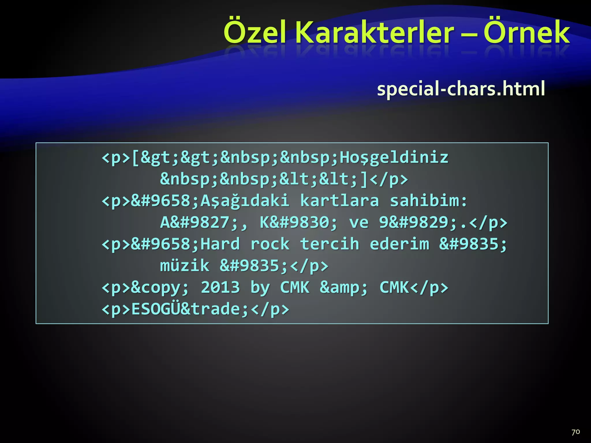 Özel Karakterler – Örnek
70
<p>[&gt;&gt;&nbsp;&nbsp;Hoşgeldiniz
&nbsp;&nbsp;&lt;&lt;]</p>
<p>&#9658;Aşağıdaki kartlara sahibim:
A&#9827;, K&#9830; ve 9&#9829;.</p>
<p>&#9658;Hard rock tercih ederim &#9835;
müzik &#9835;</p>
<p>&copy; 2013 by CMK &amp; CMK</p>
<p>ESOGÜ&trade;</p>
special-chars.html
 