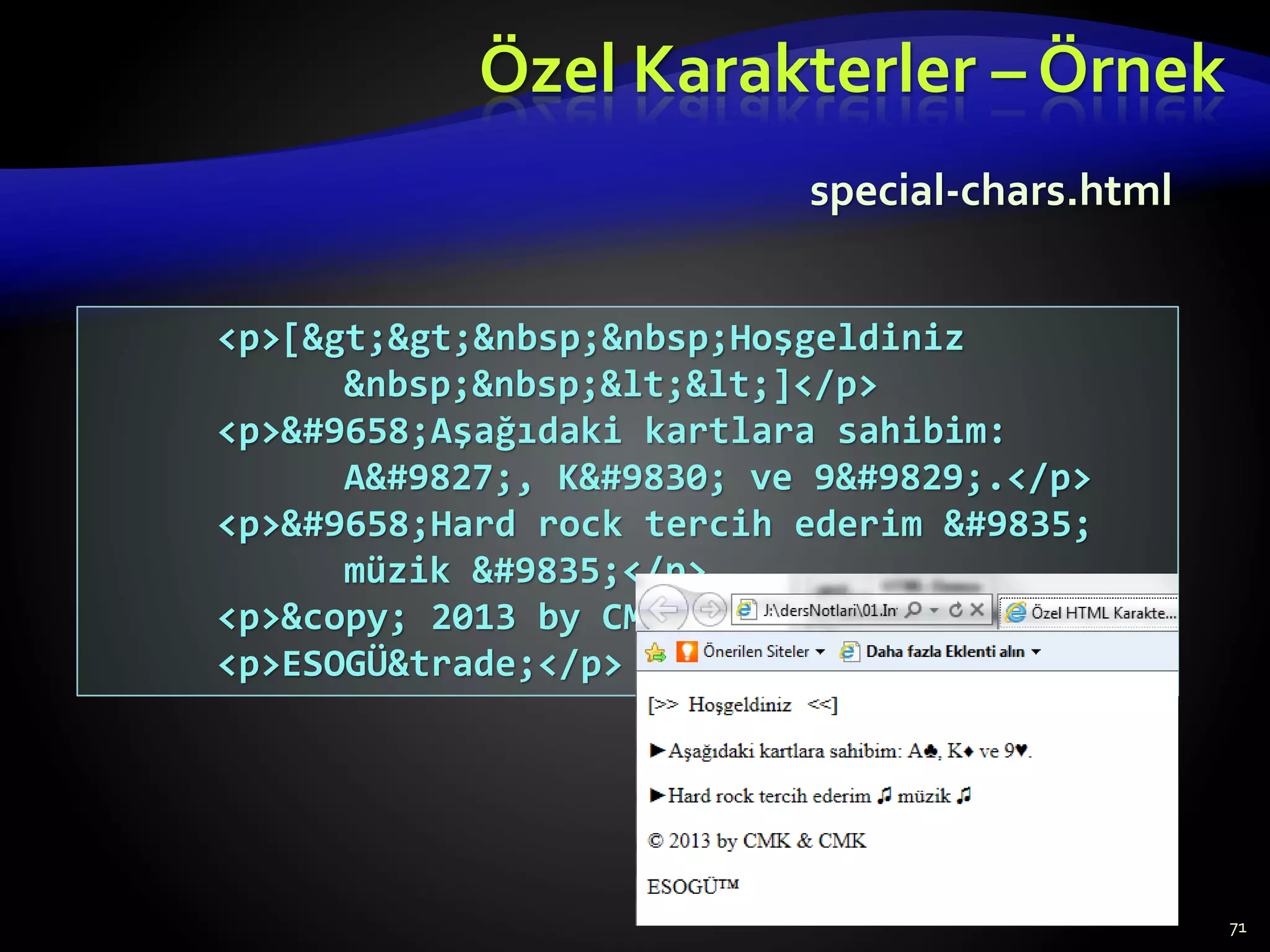 Özel Karakterler – Örnek
71
<p>[&gt;&gt;&nbsp;&nbsp;Hoşgeldiniz
&nbsp;&nbsp;&lt;&lt;]</p>
<p>&#9658;Aşağıdaki kartlara sahibim:
A&#9827;, K&#9830; ve 9&#9829;.</p>
<p>&#9658;Hard rock tercih ederim &#9835;
müzik &#9835;</p>
<p>&copy; 2013 by CMK &amp; CMK</p>
<p>ESOGÜ&trade;</p>
special-chars.html
 
