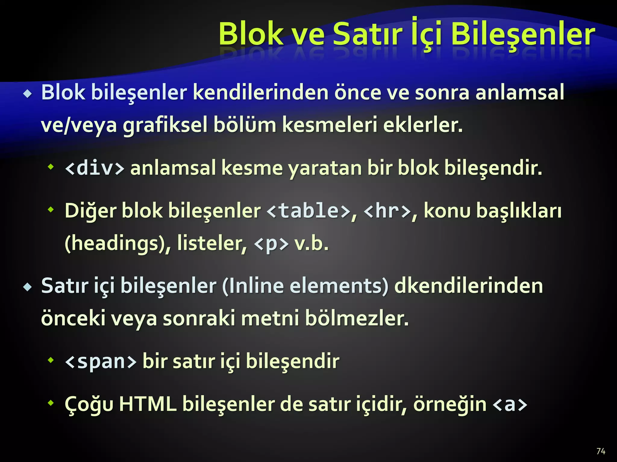 Blok ve Satır İçi Bileşenler
 Blok bileşenler kendilerinden önce ve sonra anlamsal
ve/veya grafiksel bölüm kesmeleri eklerler.
 <div> anlamsal kesme yaratan bir blok bileşendir.
 Diğer blok bileşenler <table>, <hr>, konu başlıkları
(headings), listeler, <p> v.b.
 Satır içi bileşenler (Inline elements) dkendilerinden
önceki veya sonraki metni bölmezler.
 <span> bir satır içi bileşendir
 Çoğu HTML bileşenler de satır içidir, örneğin <a>
74
 