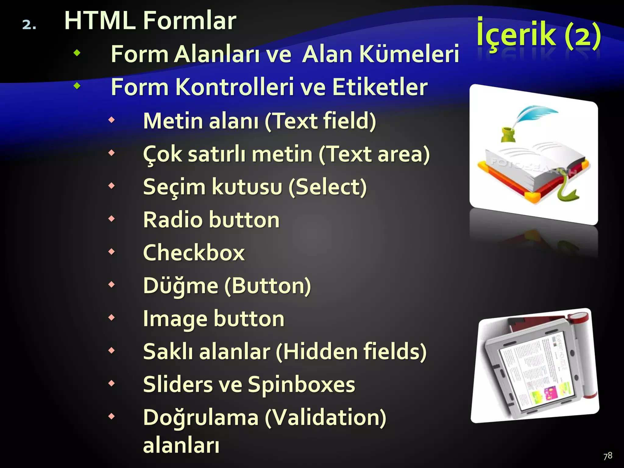 İçerik (2)
2. HTML Formlar
 Form Alanları ve Alan Kümeleri
 Form Kontrolleri ve Etiketler
 Metin alanı (Text field)
 Çok satırlı metin (Text area)
 Seçim kutusu (Select)
 Radio button
 Checkbox
 Düğme (Button)
 Image button
 Saklı alanlar (Hidden fields)
 Sliders ve Spinboxes
 Doğrulama (Validation)
alanları 78
 