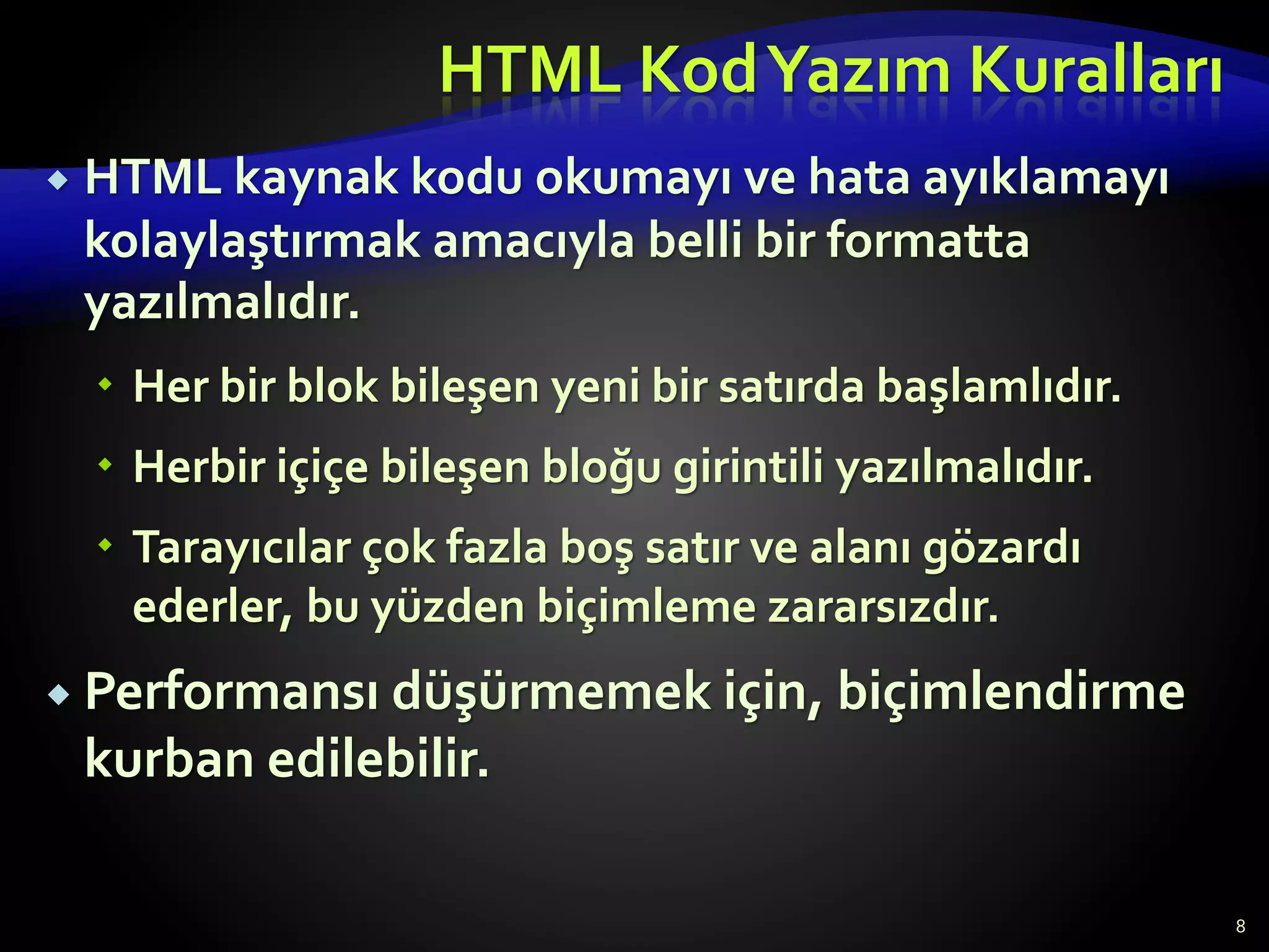 HTML KodYazım Kuralları
 HTML kaynak kodu okumayı ve hata ayıklamayı
kolaylaştırmak amacıyla belli bir formatta
yazılmalıdır.
 Her bir blok bileşen yeni bir satırda başlamlıdır.
 Herbir içiçe bileşen bloğu girintili yazılmalıdır.
 Tarayıcılar çok fazla boş satır ve alanı gözardı
ederler, bu yüzden biçimleme zararsızdır.
 Performansı düşürmemek için, biçimlendirme
kurban edilebilir.
8
 