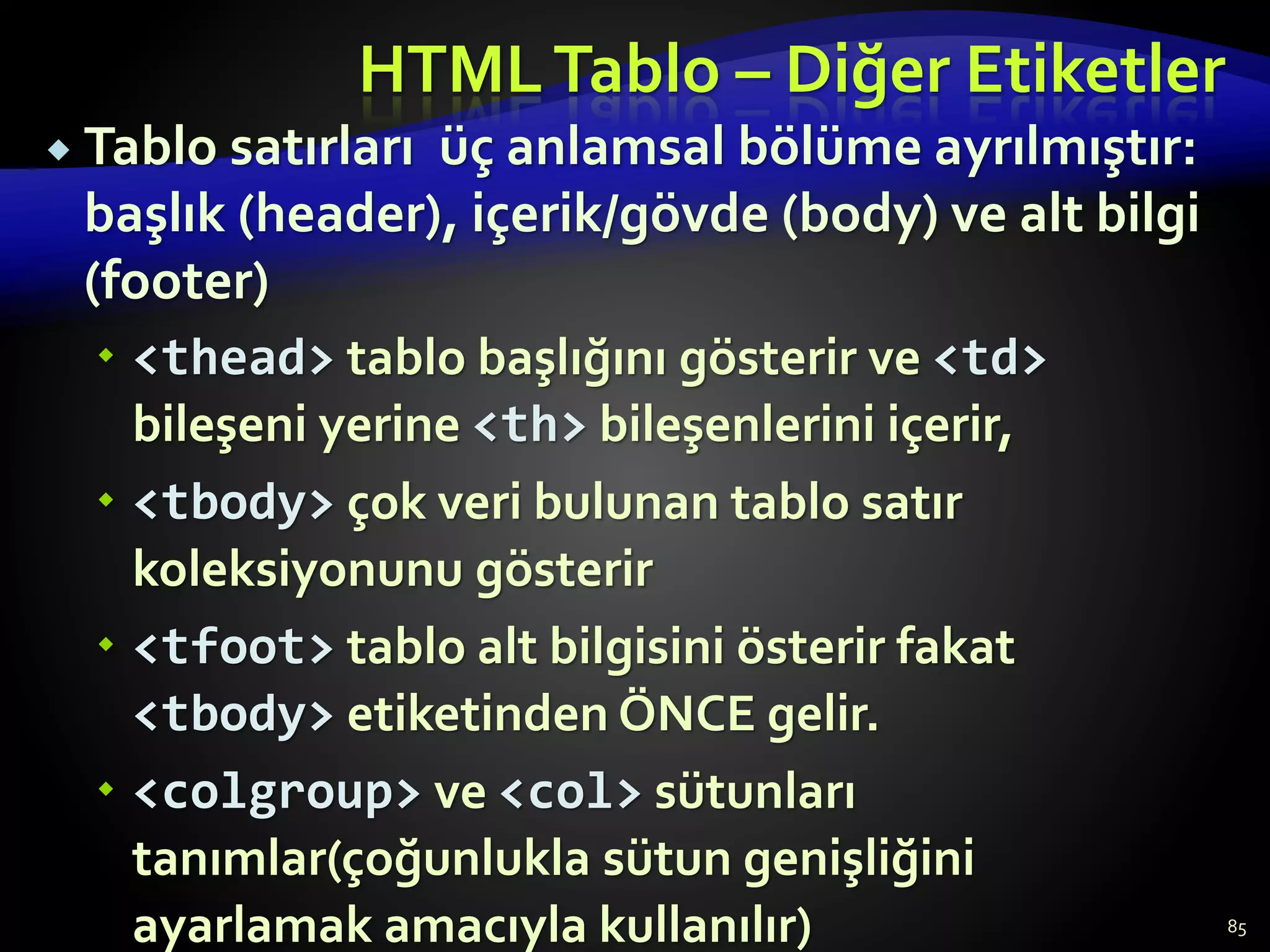 HTMLTablo – Diğer Etiketler
 Tablo satırları üç anlamsal bölüme ayrılmıştır:
başlık (header), içerik/gövde (body) ve alt bilgi
(footer)
 <thead> tablo başlığını gösterir ve <td>
bileşeni yerine <th> bileşenlerini içerir,
 <tbody> çok veri bulunan tablo satır
koleksiyonunu gösterir
 <tfoot> tablo alt bilgisini österir fakat
<tbody> etiketinden ÖNCE gelir.
 <colgroup> ve <col> sütunları
tanımlar(çoğunlukla sütun genişliğini
ayarlamak amacıyla kullanılır) 85
 