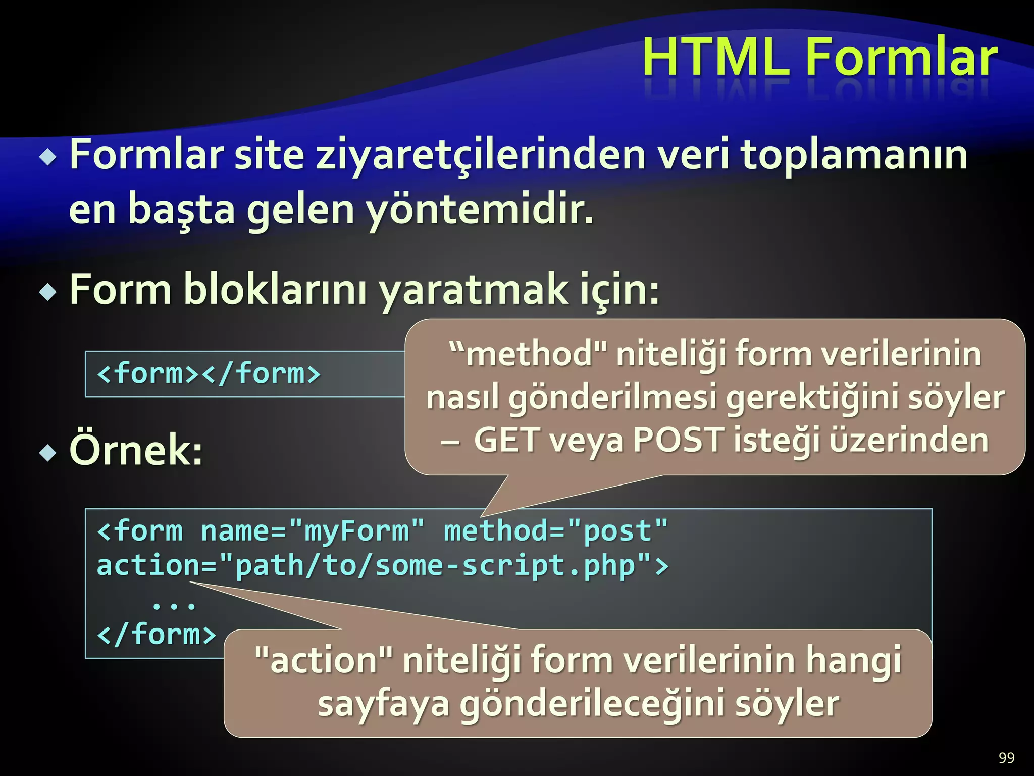 HTML Formlar
 Formlar site ziyaretçilerinden veri toplamanın
en başta gelen yöntemidir.
 Form bloklarını yaratmak için:
 Örnek:
99
<form></form>
<form name="myForm" method="post"
action="path/to/some-script.php">
...
</form>
"action" niteliği form verilerinin hangi
sayfaya gönderileceğini söyler
“method" niteliği form verilerinin
nasıl gönderilmesi gerektiğini söyler
– GET veya POST isteği üzerinden
 