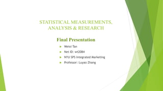 STATISTICAL MEASUREMENTS,
ANALYSIS & RESEARCH
Final Presentation
 Weixi Tan
 Net ID: wt2084
 NYU SPS Integrated Marketing
 Professor: Luyao Zhang
 