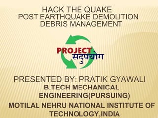 HACK THE QUAKE
POST EARTHQUAKE DEMOLITION
DEBRIS MANAGEMENT
B.TECH MECHANICAL
ENGINEERING(PURSUING)
MOTILAL NEHRU NATIONAL INSTITUTE OF
TECHNOLOGY,INDIA
PRESENTED BY: PRATIK GYAWALI
 