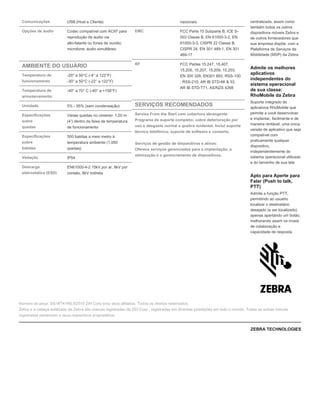 Comunicações USB (Host e Cliente)
Opções de áudio Codec compatível com AC97 para
reprodução de áudio via
alto-falante ou fones de ouvido;
microfone; áudio simultâneo
AMBIENTE DO USUÁRIO
Temperatura de
funcionamento
-20° a 50°C (-4° a 122°F)
-30° a 50°C (-22° a 122°F)
Temperatura de
armazenamento
-40° a 70° C (-40° a +158°F)
Umidade 5% - 95% (sem condensação)
Especificações
sobre
quedas
Várias quedas no cimento: 1,20 m
(4’) dentro da faixa de temperatura
de funcionamento
Especificações
sobre
batidas
500 batidas a meio metro à
temperatura ambiente (1.000
quedas)
Vedação IP54
Descarga
eletrostática (ESD)
EN61000-4-2 15kV por ar, 8kV por
contato, 8kV indireta
nacionais
EMC FCC Parte 15 Subparte B, ICE S-
003 Classe B, EN 61000-3-2, EN
61000-3-3, CISPR 22 Classe B,
CISPR 24, EN 301 489-1, EN 301
489-17
RF FCC Partes 15.247, 15.407,
15.205, 15.207, 15.209, 15.203,
EN 300 328, EN301 893, RSS-100
, RSS-210, AR IB STD-66 & 33,
AR IB STD-T71, AS/NZS 4268
SERVIÇOS RECOMENDADOS
Service From the Start com cobertura abrangente:
Programa de suporte completo; cobre deterioração por
uso e desgaste normal e quebra acidental. Inclui suporte
técnico telefônico, suporte de software e conserto.
Serviços de gestão de dispositivos e ativos:
Oferece serviços gerenciados para a implantação, a
otimização e o gerenciamento de dispositivos.
centralizada, assim como
também todos os outros
dispositivos móveis Zebra e
de outros fornecedores que
sua empresa dispõe, com a
Plataforma de Serviços de
Mobilidade (MSP) da Zebra
Admite os melhores
aplicativos
independentes do
sistema operacional
de sua classe:
RhoMobile da Zebra
Suporte integrado de
aplicativos RhoMobile que
permite a você desenvolver
e implantar, facilmente e de
maneira rentável, uma única
versão de aplicativo que seja
compatível com
praticamente qualquer
dispositivo,
independentemente do
sistema operacional utilizado
e do tamanho de sua tela
Apto para Aperte para
Falar (Push to talk,
PTT)
Admite a função PTT,
permitindo ao usuário
localizar o destinatário
desejado (e ser localizado)
apenas apertando um botão,
melhorando assim os níveis
de colaboração e
capacidade de resposta
Número de peça: SS-WT41N0.©2015 ZIH Corp e/ou seus afiliados. Todos os direitos reservados.
Zebra e a cabeça estilizada da Zebra são marcas registradas da ZIH Corp., registradas em diversas jurisdições em todo o mundo. Todas as outras marcas
registradas pertencem a seus respectivos proprietários.
ZEBRA TECHNOLOGIES
 