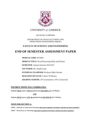 UNIVERSITY of LIMERICK

                                         OLLSCOIL LUIMNIGH

                          DEPARTMENT OF MANUFACTURING AND
                            OPERATIONS ENGINEERING (M&OE)

                   FACULTY OF SCIENCE AND ENGINEERING

      END OF SEMESTER ASSESSMENT PAPER
                  MODULE CODE: WT4603
                  MODULE TITLE: Wood Processing Safety and Practice
                  SEMESTER: Autumn Semester 2010-2011
                  LECTURER: Mr. Joseph Lyster
                  EXTERNAL EXAMINER: Professor Eddie Norman
                  DURATION OF EXAM: 2 Hours 30 Minutes
                  GRADING SCHEME: 35% Examination / 65% Coursework



INSTRUCTIONS TO CANDIDATES:
Students MUST answer TWO questions from SECTION A (2 x 25 Marks)

                                    AND

Students MUST answer ANY 10 questions from SECTION B (10 x 5 Marks)



NOTE FOR SECTION A:
LM094 – (Materials & Architectural Technology) must answer question 1 in Section A and may not answer question 2

LM067 – (Wood Science & Technology) must answer question 2 in Section A and may not answer question 1
 