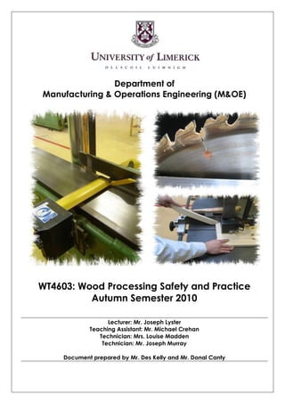 Department of
Manufacturing & Operations Engineering (M&OE)




WT4603: Wood Processing Safety and Practice
          Autumn Semester 2010

                   Lecturer: Mr. Joseph Lyster
             Teaching Assistant: Mr. Michael Crehan
                Technician: Mrs. Louise Madden
                 Technician: Mr. Joseph Murray

     Document prepared by Mr. Des Kelly and Mr. Donal Canty
 