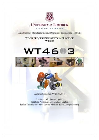 Department of Manufacturing and Operations Engineering (M&OE)

       WOOD PROCESSING SAFETY & PRACTICE
                    WT4603




     WT46 3


                Autumn Semester AY2010/2011

                   Lecturer: Mr. Joseph Lyster
             Teaching Assistant: Mr. Michael Crehan
  Senior Technicians: Mrs. Louise Madden & Mr. Joseph Murray
 