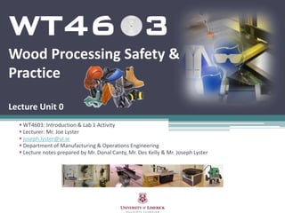 WT46 3
Wood Processing Safety &
Practice

Lecture Unit 0
   WT4603: Introduction & Lab 1 Activity
   Lecturer: Mr. Joe Lyster
   joseph.lyster@ul.ie
   Department of Manufacturing & Operations Engineering
   Lecture notes prepared by Mr. Donal Canty, Mr. Des Kelly & Mr. Joseph Lyster
 
