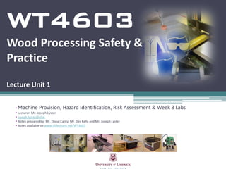 WT4603
Wood Processing Safety &
Practice

Lecture Unit 1

  Machine Provision, Hazard Identification, Risk Assessment & Week 3 Labs
   Lecturer: Mr. Joseph Lyster
   joseph.lyster@ul.ie
   Notes prepared by: Mr. Donal Canty, Mr. Des Kelly and Mr. Joseph Lyster
   Notes available on www.slideshare.net/WT4603
 