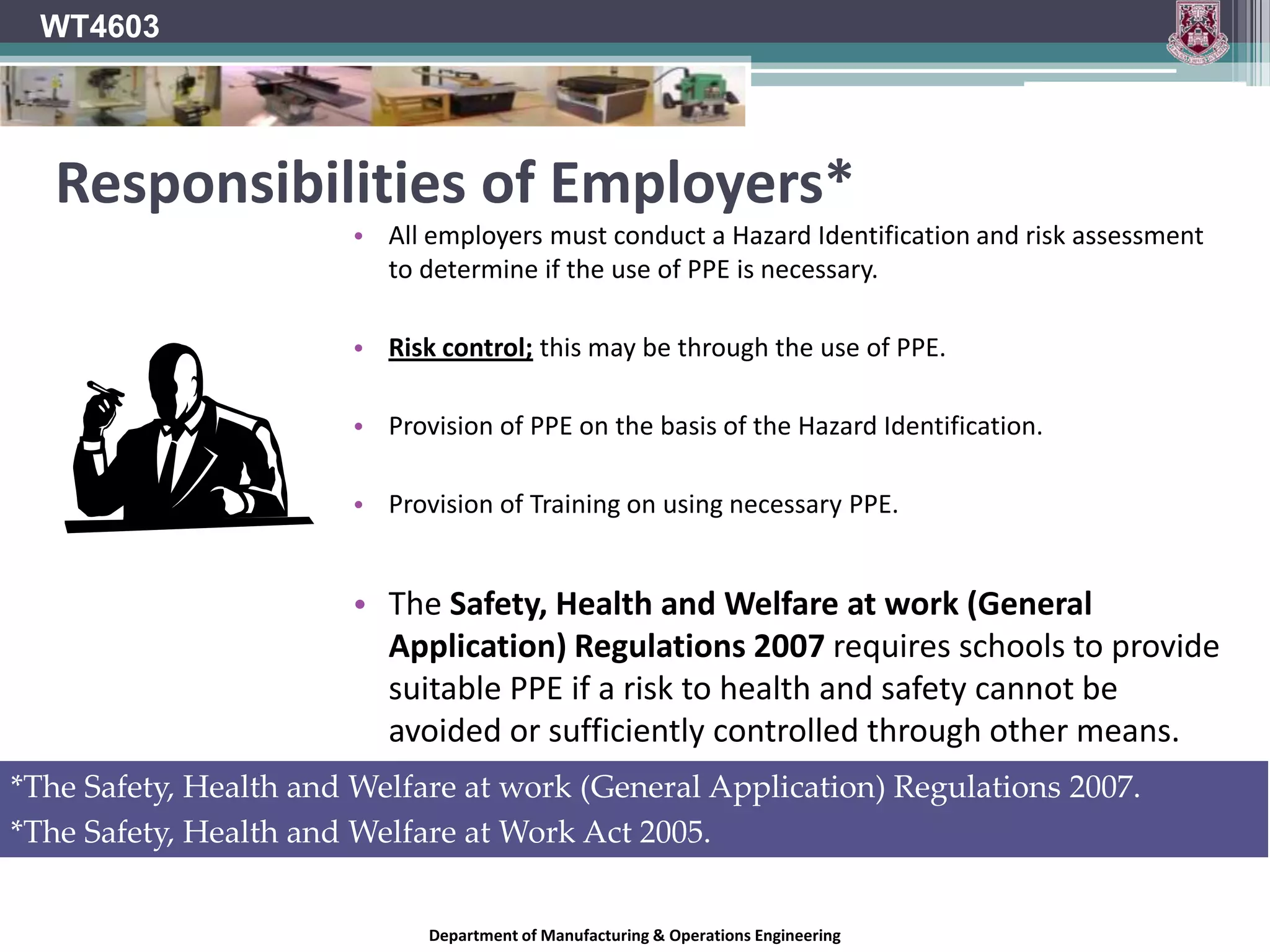 WT4603Hierarchy of risk controlEliminate the Hazard Completely.Substitute Hazard with a safer alternative.Isolate the Hazard.Use engineering controls to reduce risk at the source (Guarding).Provide training on how to avoid risks.& if all that fails…Use PPE.MOST PREFERABLE SOLUTIONDepartment of Manufacturing & Operations Engineering